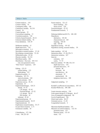 Subject Index 399
Content analysis, 110
Content validity, 74
Contingency table, 146
Continuous variable, 34, 318
Control, 34
Control groups, 35
Convenience sampling, 15
Correlation analysis, 130
Criteria of good research, 20–21
Criterion-related validity, 74
Cross tabulation, 138–39
Deliberate sampling, 15
Depth interviews, 110
Descriptive research, 2–3
Descriptive research studies, 37–39
Developing a research plan, 53–54
Differential scales, 83–84
Discrete variable, 34, 318
Distributor audits, 106
Distribution—free tests, 283–312
(See non-parametric tests)
“Don’t know” responses, 129
Editing, 122–23
central editing, 123
field editing, 122
Empirical research, 4
Estimation, 167–74
interval estimate, 168
point estimate, 168
Experience survey, 28, 36
Experiment, 35
Experimental designs, 120–21
formal, 41–52
C.R. design, 42–45
Factorial design, 47–52
L.S. design, 46–47
R.B. design, 45
informal, 41–42
Experimental group, 35
Experimental research, 34–35
Experimental unit, 35
Exploratory research studies, 35–37
Ex-post facto research, 3, 71
Extraneous variable, 34
F-distribution, 157, 196
F-test, 196, 225–28
Factor analysis, 321–37
factor loadings, 323
factor scores, 324
Factorial designs, 47–52
Fundamental research, 3
Holtzman Inkblot test (H.I.T), 108–109
Hypothesis:
alternative, 185–86
characteristics of, 185
meaning, 184–85
null, 185–86
Hypothesis testing, 191–92
Hypothesis testing, research studies, 39
Index numbers, 147–48
Interaction effect, 47–50, 270–71
Interaction variation, 267
Interval,
estimates, 167
scales, 71–72
Interview method, 97–100, 110, 119
depth interviews, 110
personal interviews, 97
clinical, 98
focussed, 98
non-directive, 98
structured, 97
unstructured, 98
telephone interviews, 100
Judgement sampling, 15
Kendall’s coefficient of concordance, 307–10
Kruskal-Wallis test, 298–300
Latent structure analysis, 338
Latin square design (L.S. Design), 46–47
Law of comparative judgement, 80
Level of significance, 186
Likert-type scales, 84–87
Literature survey, 13, 28
Longitudinal research, 4
Maximum likelihood method, 335
Measures of central tendency, 132–34
geometric mean, 133
harmonic mean, 133–34
mean, 132
 