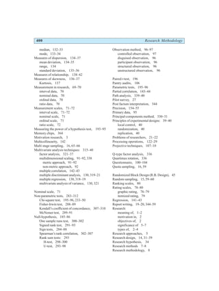 400 Research Methodology
median, 132–33
mode, 133–34
Measures of dispersion, 134–37
mean deviation, 134–35
range, 134
standard deviation, 135–36
Measures of relationship, 138–42
Measures of skewness, 136–37
Kurtosis, 137
Measurement in research, 69–70
interval data, 70
nominal data, 70
ordinal data, 70
ratio data, 70
Measurement scales, 71–72
interval scale, 71–72
nominal scale, 71
ordinal scale, 71
ratio scale, 72
Measuring the power of a hypothesis test, 193–95
Memory chips, 364
Motivation research, 3
Multicollinearity, 142
Multi stage sampling, 16, 65–66
Multivariate analysis techniques: 315–40
factor analysis, 321–37
multidimensional scaling, 91–92, 338
metric approach, 91–92
non-metric approach, 92
multiple correlation, 142–43
multiple discriminant analysis, 130, 319–21
multiple regression, 130, 318–19
multivariate analysis of variance, 130, 321
Nominal scale, 71
Non-parametric tests, 283–312
Chi-square test, 195–96, 233–50
Fisher-Irwin test, 288–89
Kendall’s coefficient of concordance, 307–310
McNemer test, 289–91
Null-hypothesis, 185–86
One sample runs test, 300–302
Signed rank test, 291–93
Sign tests, 284–88
Spearman’s rank correlation, 302–307
Rank sum tests: 293
H-test, 298–300
U-test, 293–98
Observation method, 96–97
controlled observation, 97
disguised observation, 96
participant observation, 96
structured observation, 96
unstructured observation, 96
Paired t-test, 196
Pantry audits, 106
Parametric tests, 195–96
Partial correlation, 143–44
Path analysis, 339–40
Pilot survey, 27
Post factum interpretation, 344
Precision, 154–55
Primary data, 95
Principal-components method, 330–31
Principles of experimental designs: 39–40
local control, 40
randomization, 40
replication, 40
Problems of researchers, 21–22
Processing operations, 122–29
Projective techniques, 107–10
Q-type factor analysis, 336
Quartimax rotation, 336
Questionnaire, 100–104
Quota sampling, 16, 59
Randomized Block Design (R.B. Design), 45
Random sampling, 15, 59–60
Ranking scales, 80
Rating scales, 78–80
graphic rating, 78–79
itemized rating, 79
Regression, 141–43
Report writing, 19–20, 344–59
Research:
meaning of, 1–2
motivation in, 2
objectives of, 2
significance of 5–7
types of, 2–4
Research approaches, 5
Research design, 14, 31–39
Research hypothesis, 34
Research methods 7–8
Research methodology, 8
 