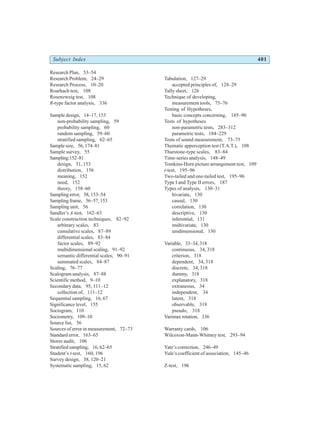 Subject Index 401
Research Plan, 53–54
Research Problem, 24–29
Research Process, 10–20
Roarhach test, 108
Rosenzweig test, 108
R-type factor analysis, 336
Sample design, 14–17, 153
non-probability sampling, 59
probability sampling, 60
random sampling, 59–60
stratified sampling, 62–65
Sample size, 56, 174–81
Sample survey, 55
Sampling:152–81
design, 31, 153
distribution, 156
meaning, 152
need, 152
theory, 158–60
Sampling error, 58, 153–54
Sampling frame, 56–57, 153
Sampling unit, 56
Sandler’s A-test, 162–63
Scale construction techniques, 82–92
arbitrary scales, 83
cumulative scales, 87–89
differential scales, 83–84
factor scales, 89–92
multidimensional scaling, 91–92
semantic differential scales, 90–91
summated scales, 84–87
Scaling, 76–77
Scalogram analysis, 87–88
Scientific method, 9–10
Secondary data, 95, 111–12
collection of, 111–12
Sequential sampling, 16, 67
Significance level, 155
Sociogram, 110
Sociometry, 109–10
Source list, 56
Sources of error in measurement, 72–73
Standard error, 163–65
Stores audit, 106
Stratified sampling, 16, 62–65
Student’s t-test, 160, 196
Survey design, 38, 120–21
Systematic sampling, 15, 62
Tabulation, 127–29
accepted principles of, 128–29
Tally sheet, 126
Technique of developing,
measurement tools, 75–76
Testing of Hypotheses,
basic concepts concerning, 185–90
Tests of hypotheses
non-parametric tests, 283–312
parametric tests, 184–229
Tests of sound measurement, 73–75
Thematic apperception test (T.A.T.), 108
Thurstone-type scales, 83–84
Time-series analysis, 148–49
Tomkins-Horn picture arrangement test, 109
t-test, 195–96
Two-tailed and one-tailed test, 195–96
Type I and Type II errors, 187
Types of analysis, 130–31
bivariate, 130
causal, 130
correlation, 130
descriptive, 130
inferential, 131
multivariate, 130
unidimensional, 130
Variable, 33–34, 318
continuous, 34, 318
criterion, 318
dependent, 34, 318
discrete, 34, 318
dummy, 318
explanatory, 318
extraneous, 34
independent, 34
latent, 318
observable, 318
pseudo, 318
Varimax rotation, 336
Warranty cards, 106
Wilcoxon-Mann-Whitney test, 293–94
Yate’s correction, 246–49
Yule’s coefficient of association, 145–46
Z-test, 196
 