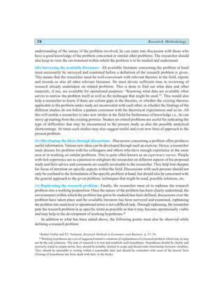 28 Research Methodology
understanding of the nature of the problem involved, he can enter into discussion with those who
have a good knowledge of the problem concerned or similar other problems. The researcher should
also keep in view the environment within which the problem is to be studied and understood.
(iii) Surveying the available literature: All available literature concerning the problem at hand
must necessarily be surveyed and examined before a definition of the research problem is given.
This means that the researcher must be well-conversant with relevant theories in the field, reports
and records as also all other relevant literature. He must devote sufficient time in reviewing of
research already undertaken on related problems. This is done to find out what data and other
materials, if any, are available for operational purposes. “Knowing what data are available often
serves to narrow the problem itself as well as the technique that might be used.”2
. This would also
help a researcher to know if there are certain gaps in the theories, or whether the existing theories
applicable to the problem under study are inconsistent with each other, or whether the findings of the
different studies do not follow a pattern consistent with the theoretical expectations and so on. All
this will enable a researcher to take new strides in the field for furtherance of knowledge i.e., he can
move up starting from the existing premise. Studies on related problems are useful for indicating the
type of difficulties that may be encountered in the present study as also the possible analytical
shortcomings. At times such studies may also suggest useful and even new lines of approach to the
present problem.
(iv) Developing the ideas through discussions: Discussion concerning a problem often produces
useful information. Various new ideas can be developed through such an exercise. Hence, a researcher
must discuss his problem with his colleagues and others who have enough experience in the same
area or in working on similar problems. This is quite often known as an experience survey. People
with rich experience are in a position to enlighten the researcher on different aspects of his proposed
study and their advice and comments are usually invaluable to the researcher. They help him sharpen
his focus of attention on specific aspects within the field. Discussions with such persons should not
only be confined to the formulation of the specific problem at hand, but should also be concerned with
the general approach to the given problem, techniques that might be used, possible solutions, etc.
(v) Rephrasing the research problem: Finally, the researcher must sit to rephrase the research
problem into a working proposition. Once the nature of the problem has been clearly understood, the
environment (within which the problem has got to be studied) has been defined, discussions over the
problem have taken place and the available literature has been surveyed and examined, rephrasing
the problem into analytical or operational terms is not a difficult task. Through rephrasing, the researcher
puts the research problem in as specific terms as possible so that it may become operationally viable
and may help in the development of working hypotheses.*
In addition to what has been stated above, the following points must also be observed while
defining a research problem:
2
Robert Ferber and P.J. Verdoorn, Research Methods in Economics and Business, p. 33–34.
* Working hypotheses are a set of suggested tentative solutions of explanations of a research problem which may or may
not be the real solutions. The task of research is to test and establish such hypotheses. Hypotheses should be clearly and
precisely stated in simple terms, they should be testable, limited in scope and should state relationship between variables.
They should be amenable to testing within a reasonable time and should be consistent with most of the known facts
(Testing of hypotheses has been dealt with later in the book).
 