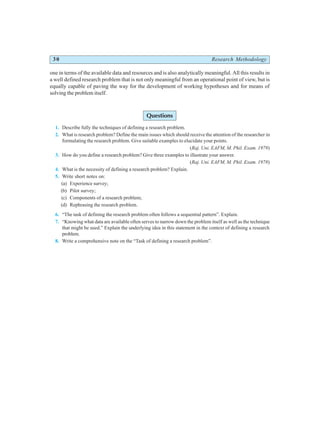 30 Research Methodology
one in terms of the available data and resources and is also analytically meaningful. All this results in
a well defined research problem that is not only meaningful from an operational point of view, but is
equally capable of paving the way for the development of working hypotheses and for means of
solving the problem itself.
Questions
1. Describe fully the techniques of defining a research problem.
2. What is research problem? Define the main issues which should receive the attention of the researcher in
formulating the research problem. Give suitable examples to elucidate your points.
(Raj. Uni. EAFM, M. Phil. Exam. 1979)
3. How do you define a research problem? Give three examples to illustrate your answer.
(Raj. Uni. EAFM, M. Phil. Exam. 1978)
4. What is the necessity of defining a research problem? Explain.
5. Write short notes on:
(a) Experience survey;
(b) Pilot survey;
(c) Components of a research problem;
(d) Rephrasing the research problem.
6. “The task of defining the research problem often follows a sequential pattern”. Explain.
7. “Knowing what data are available often serves to narrow down the problem itself as well as the technique
that might be used.” Explain the underlying idea in this statement in the context of defining a research
problem.
8. Write a comprehensive note on the “Task of defining a research problem”.
 