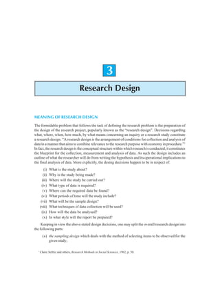 Research Design 31
3
Research Design
MEANING OF RESEARCH DESIGN
The formidable problem that follows the task of defining the research problem is the preparation of
the design of the research project, popularly known as the “research design”. Decisions regarding
what, where, when, how much, by what means concerning an inquiry or a research study constitute
a research design. “A research design is the arrangement of conditions for collection and analysis of
data in a manner that aims to combine relevance to the research purpose with economy in procedure.”1
In fact, the research design is the conceptual structure within which research is conducted; it constitutes
the blueprint for the collection, measurement and analysis of data. As such the design includes an
outline of what the researcher will do from writing the hypothesis and its operational implications to
the final analysis of data. More explicitly, the desing decisions happen to be in respect of:
(i) What is the study about?
(ii) Why is the study being made?
(iii) Where will the study be carried out?
(iv) What type of data is required?
(v) Where can the required data be found?
(vi) What periods of time will the study include?
(vii) What will be the sample design?
(viii) What techniques of data collection will be used?
(ix) How will the data be analysed?
(x) In what style will the report be prepared?
Keeping in view the above stated design decisions, one may split the overall research design into
the following parts:
(a) the sampling design which deals with the method of selecting items to be observed for the
given study;
1
Claire Selltiz and others, Research Methods in Social Sciences, 1962, p. 50.
 