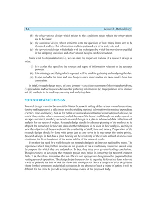 32 Research Methodology
(b) the observational design which relates to the conditions under which the observations
are to be made;
(c) the statistical design which concerns with the question of how many items are to be
observed and how the information and data gathered are to be analysed; and
(d) the operational design which deals with the techniques by which the procedures specified
in the sampling, statistical and observational designs can be carried out.
From what has been stated above, we can state the important features of a research design as
under:
(i) It is a plan that specifies the sources and types of information relevant to the research
problem.
(ii) It is a strategy specifying which approach will be used for gathering and analysing the data.
(iii) It also includes the time and cost budgets since most studies are done under these two
constraints.
In brief, research design must, at least, contain—(a) a clear statement of the research problem;
(b) procedures and techniques to be used for gathering information; (c) the population to be studied;
and (d) methods to be used in processing and analysing data.
NEED FOR RESEARCH DESIGN
Research design is needed because it facilitates the smooth sailing of the various research operations,
therebymakingresearchasefficientaspossibleyieldingmaximalinformationwithminimalexpenditure
of effort, time and money. Just as for better, economical and attractive construction of a house, we
need a blueprint (or what is commonly called the map of the house) well thought out and prepared by
an expert architect, similarly we need a research design or a plan in advance of data collection and
analysis for our research project. Research design stands for advance planning of the methods to be
adopted for collecting the relevant data and the techniques to be used in their analysis, keeping in
view the objective of the research and the availability of staff, time and money. Preparation of the
research design should be done with great care as any error in it may upset the entire project.
Research design, in fact, has a great bearing on the reliability of the results arrived at and as such
constitutes the firm foundation of the entire edifice of the research work.
Even then the need for a well thought out research design is at times not realised by many. The
importance which this problem deserves is not given to it. As a result many researches do not serve
the purpose for which they are undertaken. In fact, they may even give misleading conclusions.
Thoughtlessness in designing the research project may result in rendering the research exercise
futile. It is, therefore, imperative that an efficient and appropriate design must be prepared before
starting research operations. The design helps the researcher to organize his ideas in a form whereby
it will be possible for him to look for flaws and inadequacies. Such a design can even be given to
others for their comments and critical evaluation. In the absence of such a course of action, it will be
difficult for the critic to provide a comprehensive review of the proposed study.
 