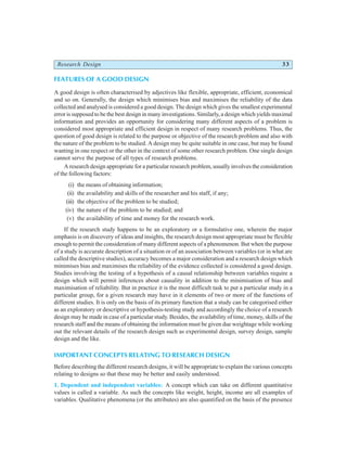 Research Design 33
FEATURES OF A GOOD DESIGN
A good design is often characterised by adjectives like flexible, appropriate, efficient, economical
and so on. Generally, the design which minimises bias and maximises the reliability of the data
collected and analysed is considered a good design. The design which gives the smallest experimental
error is supposed to be the best design in many investigations. Similarly, a design which yields maximal
information and provides an opportunity for considering many different aspects of a problem is
considered most appropriate and efficient design in respect of many research problems. Thus, the
question of good design is related to the purpose or objective of the research problem and also with
the nature of the problem to be studied. A design may be quite suitable in one case, but may be found
wanting in one respect or the other in the context of some other research problem. One single design
cannot serve the purpose of all types of research problems.
A research design appropriate for a particular research problem, usually involves the consideration
of the following factors:
(i) the means of obtaining information;
(ii) the availability and skills of the researcher and his staff, if any;
(iii) the objective of the problem to be studied;
(iv) the nature of the problem to be studied; and
(v) the availability of time and money for the research work.
If the research study happens to be an exploratory or a formulative one, wherein the major
emphasis is on discovery of ideas and insights, the research design most appropriate must be flexible
enough to permit the consideration of many different aspects of a phenomenon. But when the purpose
of a study is accurate description of a situation or of an association between variables (or in what are
called the descriptive studies), accuracy becomes a major consideration and a research design which
minimises bias and maximises the reliability of the evidence collected is considered a good design.
Studies involving the testing of a hypothesis of a causal relationship between variables require a
design which will permit inferences about causality in addition to the minimisation of bias and
maximisation of reliability. But in practice it is the most difficult task to put a particular study in a
particular group, for a given research may have in it elements of two or more of the functions of
different studies. It is only on the basis of its primary function that a study can be categorised either
as an exploratory or descriptive or hypothesis-testing study and accordingly the choice of a research
design may be made in case of a particular study. Besides, the availability of time, money, skills of the
research staff and the means of obtaining the information must be given due weightage while working
out the relevant details of the research design such as experimental design, survey design, sample
design and the like.
IMPORTANT CONCEPTS RELATING TO RESEARCH DESIGN
Before describing the different research designs, it will be appropriate to explain the various concepts
relating to designs so that these may be better and easily understood.
1. Dependent and independent variables: A concept which can take on different quantitative
values is called a variable. As such the concepts like weight, height, income are all examples of
variables. Qualitative phenomena (or the attributes) are also quantified on the basis of the presence
 
