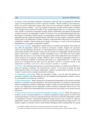 34 Research Methodology
or absence of the concerning attribute(s). Phenomena which can take on quantitatively different
values even in decimal points are called ‘continuous variables’.*
But all variables are not continuous.
If they can only be expressed in integer values, they are non-continuous variables or in statistical
language ‘discrete variables’.**
Age is an example of continuous variable, but the number of children
is an example of non-continuous variable. If one variable depends upon or is a consequence of the
other variable, it is termed as a dependent variable, and the variable that is antecedent to the dependent
variable is termed as an independent variable. For instance, if we say that height depends upon age,
then height is a dependent variable and age is an independent variable. Further, if in addition to being
dependent upon age, height also depends upon the individual’s sex, then height is a dependent variable
and age and sex are independent variables. Similarly, readymade films and lectures are examples of
independent variables, whereas behavioural changes, occurring as a result of the environmental
manipulations, are examples of dependent variables.
2. Extraneous variable: Independent variables that are not related to the purpose of the study, but
may affect the dependent variable are termed as extraneous variables. Suppose the researcher
wants to test the hypothesis that there is a relationship between children’s gains in social studies
achievement and their self-concepts. In this case self-concept is an independent variable and social
studies achievement is a dependent variable. Intelligence may as well affect the social studies
achievement, but since it is not related to the purpose of the study undertaken by the researcher, it
will be termed as an extraneous variable. Whatever effect is noticed on dependent variable as a
result of extraneous variable(s) is technically described as an ‘experimental error’. A study must
always be so designed that the effect upon the dependent variable is attributed entirely to the
independent variable(s), and not to some extraneous variable or variables.
3. Control: One important characteristic of a good research design is to minimise the influence or
effect of extraneous variable(s). The technical term ‘control’ is used when we design the study
minimising the effects of extraneous independent variables. In experimental researches, the term
‘control’ is used to refer to restrain experimental conditions.
4. Confounded relationship: When the dependent variable is not free from the influence of
extraneous variable(s), the relationship between the dependent and independent variables is said to
be confounded by an extraneous variable(s).
5. Research hypothesis: When a prediction or a hypothesised relationship is to be tested by scientific
methods, it is termed as research hypothesis. The research hypothesis is a predictive statement that
relates an independent variable to a dependent variable. Usually a research hypothesis must contain,
at least, one independent and one dependent variable. Predictive statements which are not to be
objectively verified or the relationships that are assumed but not to be tested, are not termed research
hypotheses.
6. Experimental and non-experimental hypothesis-testing research: When the purpose of
research is to test a research hypothesis, it is termed as hypothesis-testing research. It can be of the
experimental design or of the non-experimental design. Research in which the independent variable
is manipulated is termed ‘experimental hypothesis-testing research’ and a research in which an
independent variable is not manipulated is called ‘non-experimental hypothesis-testing research’. For
instance, suppose a researcher wants to study whether intelligence affects reading ability for a group
*
A continuous variable is that which can assume any numerical value within a specific range.
**
A variable for which the individual values fall on the scale only with distinct gaps is called a discrete variable.
 
