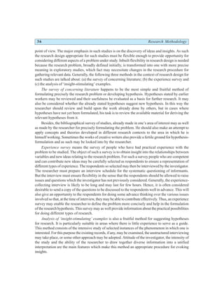 36 Research Methodology
point of view. The major emphasis in such studies is on the discovery of ideas and insights. As such
the research design appropriate for such studies must be flexible enough to provide opportunity for
considering different aspects of a problem under study. Inbuilt flexibility in research design is needed
because the research problem, broadly defined initially, is transformed into one with more precise
meaning in exploratory studies, which fact may necessitate changes in the research procedure for
gathering relevant data. Generally, the following three methods in the context of research design for
such studies are talked about: (a) the survey of concerning literature; (b) the experience survey and
(c) the analysis of ‘insight-stimulating’ examples.
The survey of concerning literature happens to be the most simple and fruitful method of
formulating precisely the research problem or developing hypothesis. Hypotheses stated by earlier
workers may be reviewed and their usefulness be evaluated as a basis for further research. It may
also be considered whether the already stated hypotheses suggest new hypothesis. In this way the
researcher should review and build upon the work already done by others, but in cases where
hypotheses have not yet been formulated, his task is to review the available material for deriving the
relevant hypotheses from it.
Besides, the bibliographical survey of studies, already made in one’s area of interest may as well
as made by the researcher for precisely formulating the problem. He should also make an attempt to
apply concepts and theories developed in different research contexts to the area in which he is
himself working. Sometimes the works of creative writers also provide a fertile ground for hypothesis-
formulation and as such may be looked into by the researcher.
Experience survey means the survey of people who have had practical experience with the
problem to be studied. The object of such a survey is to obtain insight into the relationships between
variables and new ideas relating to the research problem. For such a survey people who are competent
and can contribute new ideas may be carefully selected as respondents to ensure a representation of
different types of experience. The respondents so selected may then be interviewed by the investigator.
The researcher must prepare an interview schedule for the systematic questioning of informants.
But the interview must ensure flexibility in the sense that the respondents should be allowed to raise
issues and questions which the investigator has not previously considered. Generally, the experience-
collecting interview is likely to be long and may last for few hours. Hence, it is often considered
desirable to send a copy of the questions to be discussed to the respondents well in advance. This will
also give an opportunity to the respondents for doing some advance thinking over the various issues
involved so that, at the time of interview, they may be able to contribute effectively. Thus, an experience
survey may enable the researcher to define the problem more concisely and help in the formulation
of the research hypothesis. This survey may as well provide information about the practical possibilities
for doing different types of research.
Analysis of ‘insight-stimulating’ examples is also a fruitful method for suggesting hypotheses
for research. It is particularly suitable in areas where there is little experience to serve as a guide.
This method consists of the intensive study of selected instances of the phenomenon in which one is
interested. For this purpose the existing records, if any, may be examined, the unstructured interviewing
may take place, or some other approach may be adopted. Attitude of the investigator, the intensity of
the study and the ability of the researcher to draw together diverse information into a unified
interpretation are the main features which make this method an appropriate procedure for evoking
insights.
 
