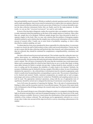 38 Research Methodology
bias and unreliability must be ensured. Whichever method is selected, questions must be well examined
and be made unambiguous; interviewers must be instructed not to express their own opinion; observers
must be trained so that they uniformly record a given item of behaviour. It is always desirable to pre-
test the data collection instruments before they are finally used for the study purposes. In other
words, we can say that “structured instruments” are used in such studies.
In most of the descriptive/diagnostic studies the researcher takes out sample(s) and then wishes
to make statements about the population on the basis of the sample analysis or analyses. More often
than not, sample has to be designed. Different sample designs have been discussed in detail in a
separate chapter in this book. Here we may only mention that the problem of designing samples
should be tackled in such a fashion that the samples may yield accurate information with a minimum
amount of research effort. Usually one or more forms of probability sampling, or what is often
described as random sampling, are used.
To obtain data free from errors introduced by those responsible for collecting them, it is necessary
to supervise closely the staff of field workers as they collect and record information. Checks may be
set up to ensure that the data collecting staff perform their duty honestly and without prejudice. “As
data are collected, they should be examined for completeness, comprehensibility, consistency and
reliability.”2
The data collected must be processed and analysed. This includes steps like coding the interview
replies, observations, etc.; tabulating the data; and performing several statistical computations. To
the extent possible, the processing and analysing procedure should be planned in detail before actual
work is started. This will prove economical in the sense that the researcher may avoid unnecessary
labour such as preparing tables for which he later finds he has no use or on the other hand, re-doing
some tables because he failed to include relevant data. Coding should be done carefully to avoid
error in coding and for this purpose the reliability of coders needs to be checked. Similarly, the
accuracy of tabulation may be checked by having a sample of the tables re-done. In case of mechanical
tabulation the material (i.e., the collected data or information) must be entered on appropriate cards
which is usually done by punching holes corresponding to a given code. The accuracy of punching is
to be checked and ensured. Finally, statistical computations are needed and as such averages,
percentages and various coefficients must be worked out. Probability and sampling analysis may as
well be used. The appropriate statistical operations, along with the use of appropriate tests of
significance should be carried out to safeguard the drawing of conclusions concerning the study.
Last of all comes the question of reporting the findings. This is the task of communicating the
findings to others and the researcher must do it in an efficient manner. The layout of the report needs
to be well planned so that all things relating to the research study may be well presented in simple and
effective style.
Thus, the research design in case of descriptive/diagnostic studies is a comparative design throwing
light on all points narrated above and must be prepared keeping in view the objective(s) of the study
and the resources available. However, it must ensure the minimisation of bias and maximisation of
reliability of the evidence collected. The said design can be appropriately referred to as a survey
design since it takes into account all the steps involved in a survey concerning a phenomenon to be
studied.
2
Claire Selltiz et al., op. cit., p. 74.
 