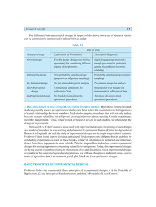 Research Design 39
The difference between research designs in respect of the above two types of research studies
can be conveniently summarised in tabular form as under:
Table 3.1
Type of study
Research Design Exploratory of Formulative Descriptive/Diagnostic
Overall design Flexible design (design must provide Rigid design (design must make
opportunity for considering different enough provision for protection
aspects of the problem) against bias and must maximise
reliability)
(i) Sampling design Non-probability sampling design Probability sampling design (random
(purposive or judgement sampling) sampling)
(ii) Statistical design No pre-planned design for analysis Pre-planned design for analysis
(iii) Observational Unstructured instruments for Structured or well thought out
design collection of data instruments for collection of data
(iv) Operational design No fixed decisions about the Advanced decisions about
operational procedures operational procedures.
3. Research design in case of hypothesis-testing research studies: Hypothesis-testing research
studies (generally known as experimental studies) are those where the researcher tests the hypotheses
of causal relationships between variables. Such studies require procedures that will not only reduce
bias and increase reliability, but will permit drawing inferences about causality. Usually experiments
meet this requirement. Hence, when we talk of research design in such studies, we often mean the
design of experiments.
Professor R.A. Fisher’s name is associated with experimental designs. Beginning of such designs
was made by him when he was working at Rothamsted Experimental Station (Centre for Agricultural
Research in England). As such the study of experimental designs has its origin in agricultural research.
Professor Fisher found that by dividing agricultural fields or plots into different blocks and then by
conducting experiments in each of these blocks, whatever information is collected and inferences
drawn from them, happens to be more reliable. This fact inspired him to develop certain experimental
designs for testing hypotheses concerning scientific investigations. Today, the experimental designs
are being used in researches relating to phenomena of several disciplines. Since experimental designs
originated in the context of agricultural operations, we still use, though in a technical sense, several
terms of agriculture (such as treatment, yield, plot, block etc.) in experimental designs.
BASIC PRINCIPLES OF EXPERIMENTAL DESIGNS
Professor Fisher has enumerated three principles of experimental designs: (1) the Principle of
Replication; (2) the Principle of Randomization; and the (3) Principle of Local Control.
 