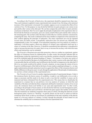 40 Research Methodology
According to the Principle of Replication, the experiment should be repeated more than once.
Thus, each treatment is applied in many experimental units instead of one. By doing so the statistical
accuracy of the experiments is increased. For example, suppose we are to examine the effect of two
varieties of rice. For this purpose we may divide the field into two parts and grow one variety in one
part and the other variety in the other part. We can then compare the yield of the two parts and draw
conclusion on that basis. But if we are to apply the principle of replication to this experiment, then we
first divide the field into several parts, grow one variety in half of these parts and the other variety in
the remaining parts. We can then collect the data of yield of the two varieties and draw conclusion by
comparing the same. The result so obtained will be more reliable in comparison to the conclusion we
draw without applying the principle of replication. The entire experiment can even be repeated
several times for better results. Conceptually replication does not present any difficulty, but
computationally it does. For example, if an experiment requiring a two-way analysis of variance is
replicated, it will then require a three-way analysis of variance since replication itself may be a
source of variation in the data. However, it should be remembered that replication is introduced in
order to increase the precision of a study; that is to say, to increase the accuracy with which the main
effects and interactions can be estimated.
The Principle of Randomization provides protection, when we conduct an experiment, against
the effect of extraneous factors by randomization. In other words, this principle indicates that we
should design or plan the experiment in such a way that the variations caused by extraneous factors
can all be combined under the general heading of “chance.” For instance, if we grow one variety of
rice, say, in the first half of the parts of a field and the other variety is grown in the other half, then it
is just possible that the soil fertility may be different in the first half in comparison to the other half. If
this is so, our results would not be realistic. In such a situation, we may assign the variety of rice to
be grown in different parts of the field on the basis of some random sampling technique i.e., we may
apply randomization principle and protect ourselves against the effects of the extraneous factors (soil
fertility differences in the given case). As such, through the application of the principle of randomization,
we can have a better estimate of the experimental error.
The Principle of Local Control is another important principle of experimental designs. Under it
the extraneous factor, the known source of variability, is made to vary deliberately over as wide a
range as necessary and this needs to be done in such a way that the variability it causes can be
measured and hence eliminated from the experimental error. This means that we should plan the
experiment in a manner that we can perform a two-way analysis of variance, in which the total
variability of the data is divided into three components attributed to treatments (varieties of rice in our
case), the extraneous factor (soil fertility in our case) and experimental error.*
In other words,
according to the principle of local control, we first divide the field into several homogeneous parts,
known as blocks, and then each such block is divided into parts equal to the number of treatments.
Then the treatments are randomly assigned to these parts of a block. Dividing the field into several
homogenous parts is known as ‘blocking’. In general, blocks are the levels at which we hold an
extraneous factor fixed, so that we can measure its contribution to the total variability of the data by
means of a two-way analysis of variance. In brief, through the principle of local control we can
eliminate the variability due to extraneous factor(s) from the experimental error.
*
See Chapter Analysis of Variance for details.
 