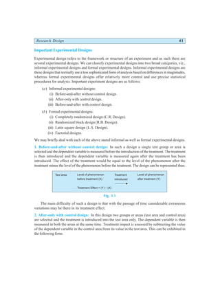 Research Design 41
Important Experimental Designs
Experimental design refers to the framework or structure of an experiment and as such there are
several experimental designs. We can classify experimental designs into two broad categories, viz.,
informal experimental designs and formal experimental designs. Informal experimental designs are
those designs that normally use a less sophisticated form of analysis based on differences in magnitudes,
whereas formal experimental designs offer relatively more control and use precise statistical
procedures for analysis. Important experiment designs are as follows:
(a) Informal experimental designs:
(i) Before-and-after without control design.
(ii) After-only with control design.
(iii) Before-and-after with control design.
(b) Formal experimental designs:
(i) Completely randomized design (C.R. Design).
(ii) Randomized block design (R.B. Design).
(iii) Latin square design (L.S. Design).
(iv) Factorial designs.
We may briefly deal with each of the above stated informal as well as formal experimental designs.
1. Before-and-after without control design: In such a design a single test group or area is
selected and the dependent variable is measured before the introduction of the treatment. The treatment
is then introduced and the dependent variable is measured again after the treatment has been
introduced. The effect of the treatment would be equal to the level of the phenomenon after the
treatment minus the level of the phenomenon before the treatment. The design can be represented thus:
Fig. 3.1
The main difficulty of such a design is that with the passage of time considerable extraneous
variations may be there in its treatment effect.
2. After-only with control design: In this design two groups or areas (test area and control area)
are selected and the treatment is introduced into the test area only. The dependent variable is then
measured in both the areas at the same time. Treatment impact is assessed by subtracting the value
of the dependent variable in the control area from its value in the test area. This can be exhibited in
the following form:
Test area: Level of phenomenon
before treatment (X)
Treatment Effect = (Y) – (X)
Treatment
introduced
Level of phenomenon
after treatment (Y)
 