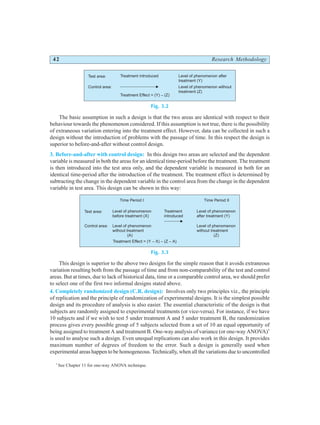 42 Research Methodology
Fig. 3.2
The basic assumption in such a design is that the two areas are identical with respect to their
behaviour towards the phenomenon considered. If this assumption is not true, there is the possibility
of extraneous variation entering into the treatment effect. However, data can be collected in such a
design without the introduction of problems with the passage of time. In this respect the design is
superior to before-and-after without control design.
3. Before-and-after with control design: In this design two areas are selected and the dependent
variable is measured in both the areas for an identical time-period before the treatment. The treatment
is then introduced into the test area only, and the dependent variable is measured in both for an
identical time-period after the introduction of the treatment. The treatment effect is determined by
subtracting the change in the dependent variable in the control area from the change in the dependent
variable in test area. This design can be shown in this way:
Fig. 3.3
This design is superior to the above two designs for the simple reason that it avoids extraneous
variation resulting both from the passage of time and from non-comparability of the test and control
areas. But at times, due to lack of historical data, time or a comparable control area, we should prefer
to select one of the first two informal designs stated above.
4. Completely randomized design (C.R. design): Involves only two principles viz., the principle
of replication and the principle of randomization of experimental designs. It is the simplest possible
design and its procedure of analysis is also easier. The essential characteristic of the design is that
subjects are randomly assigned to experimental treatments (or vice-versa). For instance, if we have
10 subjects and if we wish to test 5 under treatment A and 5 under treatment B, the randomization
process gives every possible group of 5 subjects selected from a set of 10 an equal opportunity of
being assigned to treatment A and treatment B. One-way analysis of variance (or one-way ANOVA)*
is used to analyse such a design. Even unequal replications can also work in this design. It provides
maximum number of degrees of freedom to the error. Such a design is generally used when
experimental areas happen to be homogeneous. Technically, when all the variations due to uncontrolled
*
See Chapter 11 for one-way ANOVA technique.
Test area:
Control area:
Treatment introduced
Treatment Effect = (Y) – (Z)
Level of phenomenon after
treatment (Y)
Level of phenomenon without
treatment (Z)
Test area:
Control area:
Treatment
introduced
Treatment Effect = (Y – X) – (Z – A)
Level of phenomenon
after treatment (Y)
Level of phenomenon
before treatment (X)
Time Period I Time Period II
Level of phenomenon
without treatment
(Z)
Level of phenomenon
without treatment
(A)
 