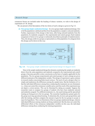 Research Design 43
extraneous factors are included under the heading of chance variation, we refer to the design of
experiment as C.R. design.
We can present a brief description of the two forms of such a design as given in Fig 3.4.
(i) Two-group simple randomized design: In a two-group simple randomized design, first
of all the population is defined and then from the population a sample is selected randomly.
Further, requirement of this design is that items, after being selected randomly from the
population, be randomly assigned to the experimental and control groups (Such random
assignment of items to two groups is technically described as principle of randomization).
Thus, this design yields two groups as representatives of the population. In a diagram form
this design can be shown in this way:
Fig. 3.4: Two-group simple randomized experimental design (in diagram form)
Since in the sample randomized design the elements constituting the sample are randomly
drawn from the same population and randomly assigned to the experimental and control
groups, it becomes possible to draw conclusions on the basis of samples applicable for the
population. The two groups (experimental and control groups) of such a design are given
different treatments of the independent variable. This design of experiment is quite common
in research studies concerning behavioural sciences. The merit of such a design is that it is
simple and randomizes the differences among the sample items. But the limitation of it is
that the individual differences among those conducting the treatments are not eliminated,
i.e., it does not control the extraneous variable and as such the result of the experiment may
not depict a correct picture. This can be illustrated by taking an example. Suppose the
researcher wants to compare two groups of students who have been randomly selected
and randomly assigned. Two different treatments viz., the usual training and the specialised
training are being given to the two groups. The researcher hypothesises greater gains for
the group receiving specialised training. To determine this, he tests each group before and
after the training, and then compares the amount of gain for the two groups to accept or
reject his hypothesis. This is an illustration of the two-groups randomized design, wherein
individual differences among students are being randomized. But this does not control the
differential effects of the extraneous independent variables (in this case, the individual
differences among those conducting the training programme).
Randomly
selected
Randomly
assigned
Population Sample
Control
group
Treatment
B
Independent
variable
Treatment
A
Experimental
group
 