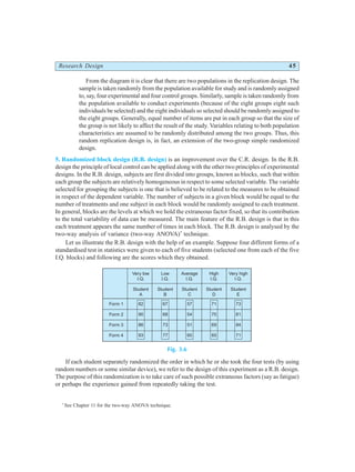 Research Design 45
From the diagram it is clear that there are two populations in the replication design. The
sample is taken randomly from the population available for study and is randomly assigned
to, say, four experimental and four control groups. Similarly, sample is taken randomly from
the population available to conduct experiments (because of the eight groups eight such
individuals be selected) and the eight individuals so selected should be randomly assigned to
the eight groups. Generally, equal number of items are put in each group so that the size of
the group is not likely to affect the result of the study. Variables relating to both population
characteristics are assumed to be randomly distributed among the two groups. Thus, this
random replication design is, in fact, an extension of the two-group simple randomized
design.
5. Randomized block design (R.B. design) is an improvement over the C.R. design. In the R.B.
design the principle of local control can be applied along with the other two principles of experimental
designs. In the R.B. design, subjects are first divided into groups, known as blocks, such that within
each group the subjects are relatively homogeneous in respect to some selected variable. The variable
selected for grouping the subjects is one that is believed to be related to the measures to be obtained
in respect of the dependent variable. The number of subjects in a given block would be equal to the
number of treatments and one subject in each block would be randomly assigned to each treatment.
In general, blocks are the levels at which we hold the extraneous factor fixed, so that its contribution
to the total variability of data can be measured. The main feature of the R.B. design is that in this
each treatment appears the same number of times in each block. The R.B. design is analysed by the
two-way analysis of variance (two-way ANOVA)*
technique.
Let us illustrate the R.B. design with the help of an example. Suppose four different forms of a
standardised test in statistics were given to each of five students (selected one from each of the five
I.Q. blocks) and following are the scores which they obtained.
Fig. 3.6
If each student separately randomized the order in which he or she took the four tests (by using
random numbers or some similar device), we refer to the design of this experiment as a R.B. design.
The purpose of this randomization is to take care of such possible extraneous factors (say as fatigue)
or perhaps the experience gained from repeatedly taking the test.
*
See Chapter 11 for the two-way ANOVA technique.
Very low
I.Q.
Student
A
Low
I.Q.
Student
B
Average
I.Q.
Student
C
High
I.Q.
Student
D
Very high
I.Q.
Student
E
82
90
86
93
67
68
73
77
57
54
51
60
71
70
69
65
73
81
84
71
Form 1
Form 2
Form 3
Form 4
 