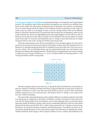46 Research Methodology
6. Latin square design (L.S. design) is an experimental design very frequently used in agricultural
research. The conditions under which agricultural investigations are carried out are different from
those in other studies for nature plays an important role in agriculture. For instance, an experiment
has to be made through which the effects of five different varieties of fertilizers on the yield of a
certain crop, say wheat, it to be judged. In such a case the varying fertility of the soil in different
blocks in which the experiment has to be performed must be taken into consideration; otherwise the
results obtained may not be very dependable because the output happens to be the effect not only of
fertilizers, but it may also be the effect of fertility of soil. Similarly, there may be impact of varying
seeds on the yield. To overcome such difficulties, the L.S. design is used when there are two major
extraneous factors such as the varying soil fertility and varying seeds.
The Latin-square design is one wherein each fertilizer, in our example, appears five times but is
used only once in each row and in each column of the design. In other words, the treatments in a L.S.
design are so allocated among the plots that no treatment occurs more than once in any one row or
any one column. The two blocking factors may be represented through rows and columns (one
through rows and the other through columns). The following is a diagrammatic form of such a design
in respect of, say, five types of fertilizers, viz., A, B, C, D and E and the two blocking factor viz., the
varying soil fertility and the varying seeds:
Fig. 3.7
The above diagram clearly shows that in a L.S. design the field is divided into as many blocks as
there are varieties of fertilizers and then each block is again divided into as many parts as there are
varieties of fertilizers in such a way that each of the fertilizer variety is used in each of the block
(whether column-wise or row-wise) only once. The analysis of the L.S. design is very similar to the
two-way ANOVA technique.
The merit of this experimental design is that it enables differences in fertility gradients in the field
to be eliminated in comparison to the effects of different varieties of fertilizers on the yield of the
crop. But this design suffers from one limitation, and it is that although each row and each column
represents equally all fertilizer varieties, there may be considerable difference in the row and column
means both up and across the field. This, in other words, means that in L.S. design we must assume
that there is no interaction between treatments and blocking factors. This defect can, however, be
removed by taking the means of rows and columns equal to the field mean by adjusting the results.
Another limitation of this design is that it requires number of rows, columns and treatments to be
X1
X2
X3
X4
X5
A
I
B
C
D
E
B
II
C
D
E
A
C
III
D
E
A
B
D
IV
E
A
B
C
E
V
A
B
C
D
FERTILITY LEVEL
Seeds differences
 