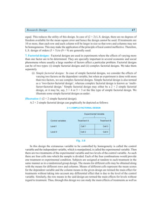 Research Design 47
equal. This reduces the utility of this design. In case of (2 × 2) L.S. design, there are no degrees of
freedom available for the mean square error and hence the design cannot be used. If treatments are
10 or more, than each row and each column will be larger in size so that rows and columns may not
be homogeneous. This may make the application of the principle of local control ineffective. Therefore,
L.S. design of orders (5 × 5) to (9 × 9) are generally used.
7. Factorial designs: Factorial designs are used in experiments where the effects of varying more
than one factor are to be determined. They are specially important in several economic and social
phenomena where usually a large number of factors affect a particular problem. Factorial designs
can be of two types: (i) simple factorial designs and (ii) complex factorial designs. We take them
separately
(i) Simple factorial designs: In case of simple factorial designs, we consider the effects of
varying two factors on the dependent variable, but when an experiment is done with more
than two factors, we use complex factorial designs. Simple factorial design is also termed
as a ‘two-factor-factorial design’, whereas complex factorial design is known as ‘multi-
factor-factorial design.’ Simple factorial design may either be a 2 × 2 simple factorial
design, or it may be, say, 3 × 4 or 5 × 3 or the like type of simple factorial design. We
illustrate some simple factorial designs as under:
Illustration 1: (2 × 2 simple factorial design).
A 2 × 2 simple factorial design can graphically be depicted as follows:
Fig. 3.8
In this design the extraneous variable to be controlled by homogeneity is called the control
variable and the independent variable, which is manipulated, is called the experimental variable. Then
there are two treatments of the experimental variable and two levels of the control variable. As such
there are four cells into which the sample is divided. Each of the four combinations would provide
one treatment or experimental condition. Subjects are assigned at random to each treatment in the
same manner as in a randomized group design. The means for different cells may be obtained along
with the means for different rows and columns. Means of different cells represent the mean scores
for the dependent variable and the column means in the given design are termed the main effect for
treatments without taking into account any differential effect that is due to the level of the control
variable. Similarly, the row means in the said design are termed the main effects for levels without
regard to treatment. Thus, through this design we can study the main effects of treatments as well as
Control variables
Level I
Level II
Experimental Variable
Treatment A Treatment B
Cell 1
Cell 2
Cell 3
Cell 4
2 × 2 SIMPLE FACTORIAL DESIGN
 