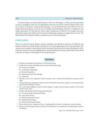 52 Research Methodology
Factorial designs are used mainly because of the two advantages. (i) They provide equivalent
accuracy (as happens in the case of experiments with only one factor) with less labour and as such
are a source of economy. Using factorial designs, we can determine the main effects of two (in
simple factorial design) or more (in case of complex factorial design) factors (or variables) in one
single experiment. (ii) They permit various other comparisons of interest. For example, they give
information about such effects which cannot be obtained by treating one single factor at a time. The
determination of interaction effects is possible in case of factorial designs.
CONCLUSION
There are several research designs and the researcher must decide in advance of collection and
analysis of data as to which design would prove to be more appropriate for his research project. He
must give due weight to various points such as the type of universe and its nature, the objective of his
study, the resource list or the sampling frame, desired standard of accuracy and the like when taking
a decision in respect of the design for his research project.
Questions
1. Explain the meaning and significance of a Research design.
2. Explain the meaning of the following in context of Research design.
(a) Extraneous variables;
(b) Confounded relationship;
(c) Research hypothesis;
(d) Experimental and Control groups;
(e) Treatments.
3. Describe some of the important research designs used in experimental hypothesis-testing research
study.
4. “Research design in exploratory studies must be flexible but in descriptive studies, it must minimise bias
and maximise reliability.” Discuss.
5. Give your understanding of a good research design. Is single research design suitable in all research
studies? If not, why?
6. Explain and illustrate the following research designs:
(a) Two group simple randomized design;
(b) Latin square design;
(c) Random replications design;
(d) Simple factorial design;
(e) Informal experimental designs.
7. Write a short note on ‘Experience Survey’ explaining fully its utility in exploratory research studies.
8. What is research design? Discuss the basis of stratification to be employed in sampling public opinion
on inflation.
(Raj. Uni. EAFM M. Phil, Exam. 1978)
 