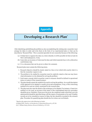 Appendix: Developing a Research Plan 53
Appendix
Developing a Research Plan*
After identifying and defining the problem as also accomplishing the relating task, researcher must
arrange his ideas in order and write them in the form of an experimental plan or what can be
described as ‘Research Plan’. This is essential specially for new researcher because of the following:
(a) It helps him to organize his ideas in a form whereby it will be possible for him to look for
flaws and inadequacies, if any.
(b) It provides an inventory of what must be done and which materials have to be collected as
a preliminary step.
(c) It is a document that can be given to others for comment.
Research plan must contain the following items.
1. Research objective should be clearly stated in a line or two which tells exactly what it is
that the researcher expects to do.
2. The problem to be studied by researcher must be explicitly stated so that one may know
what information is to be obtained for solving the problem.
3. Each major concept which researcher wants to measure should be defined in operational
terms in context of the research project.
4. The plan should contain the method to be used in solving the problem. An overall description
of the approach to be adopted is usually given and assumptions, if any, of the concerning
method to be used are clearly mentioned in the research plan.
5. The plan must also state the details of the techniques to be adopted. For instance, if interview
method is to be used, an account of the nature of the contemplated interview procedure
should be given. Similarly, if tests are to be given, the conditions under which they are to be
administered should be specified along with the nature of instruments to be used. If public
records are to be consulted as sources of data, the fact should be recorded in the research
plan. Procedure for quantifying data should also be written out in all details.
*
Based on the matter given in the following two books:
(i) Robert M.W. Travers, An Introduction to Educational Research, p. 82–84.
(ii) C. William Emory, Business Research Methods, p. 415–416.
 
