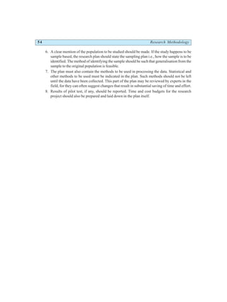 54 Research Methodology
6. A clear mention of the population to be studied should be made. If the study happens to be
sample based, the research plan should state the sampling plan i.e., how the sample is to be
identified. The method of identifying the sample should be such that generalisation from the
sample to the original population is feasible.
7. The plan must also contain the methods to be used in processing the data. Statistical and
other methods to be used must be indicated in the plan. Such methods should not be left
until the data have been collected. This part of the plan may be reviewed by experts in the
field, for they can often suggest changes that result in substantial saving of time and effort.
8. Results of pilot test, if any, should be reported. Time and cost budgets for the research
project should also be prepared and laid down in the plan itself.
 