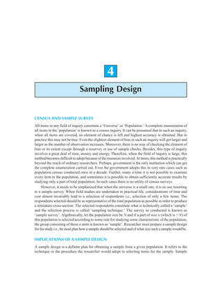 Sampling Design 55
4
Sampling Design
CENSUS AND SAMPLE SURVEY
All items in any field of inquiry constitute a ‘Universe’ or ‘Population.’ A complete enumeration of
all items in the ‘population’ is known as a census inquiry. It can be presumed that in such an inquiry,
when all items are covered, no element of chance is left and highest accuracy is obtained. But in
practice this may not be true. Even the slightest element of bias in such an inquiry will get larger and
larger as the number of observation increases. Moreover, there is no way of checking the element of
bias or its extent except through a resurvey or use of sample checks. Besides, this type of inquiry
involves a great deal of time, money and energy. Therefore, when the field of inquiry is large, this
method becomes difficult to adopt because of the resources involved. At times, this method is practically
beyond the reach of ordinary researchers. Perhaps, government is the only institution which can get
the complete enumeration carried out. Even the government adopts this in very rare cases such as
population census conducted once in a decade. Further, many a time it is not possible to examine
every item in the population, and sometimes it is possible to obtain sufficiently accurate results by
studying only a part of total population. In such cases there is no utility of census surveys.
However, it needs to be emphasised that when the universe is a small one, it is no use resorting
to a sample survey. When field studies are undertaken in practical life, considerations of time and
cost almost invariably lead to a selection of respondents i.e., selection of only a few items. The
respondents selected should be as representative of the total population as possible in order to produce
a miniature cross-section. The selected respondents constitute what is technically called a ‘sample’
and the selection process is called ‘sampling technique.’ The survey so conducted is known as
‘sample survey’. Algebraically, let the population size be N and if a part of size n (which is < N) of
this population is selected according to some rule for studying some characteristic of the population,
the group consisting of these n units is known as ‘sample’. Researcher must prepare a sample design
for his study i.e., he must plan how a sample should be selected and of what size such a sample would be.
IMPLICATIONS OF A SAMPLE DESIGN
A sample design is a definite plan for obtaining a sample from a given population. It refers to the
technique or the procedure the researcher would adopt in selecting items for the sample. Sample
 