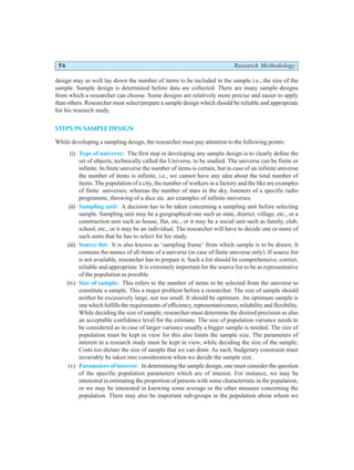 56 Research Methodology
design may as well lay down the number of items to be included in the sample i.e., the size of the
sample. Sample design is determined before data are collected. There are many sample designs
from which a researcher can choose. Some designs are relatively more precise and easier to apply
than others. Researcher must select/prepare a sample design which should be reliable and appropriate
for his research study.
STEPS IN SAMPLE DESIGN
While developing a sampling design, the researcher must pay attention to the following points:
(i) Type of universe: The first step in developing any sample design is to clearly define the
set of objects, technically called the Universe, to be studied. The universe can be finite or
infinite. In finite universe the number of items is certain, but in case of an infinite universe
the number of items is infinite, i.e., we cannot have any idea about the total number of
items. The population of a city, the number of workers in a factory and the like are examples
of finite universes, whereas the number of stars in the sky, listeners of a specific radio
programme, throwing of a dice etc. are examples of infinite universes.
(ii) Sampling unit: A decision has to be taken concerning a sampling unit before selecting
sample. Sampling unit may be a geographical one such as state, district, village, etc., or a
construction unit such as house, flat, etc., or it may be a social unit such as family, club,
school, etc., or it may be an individual. The researcher will have to decide one or more of
such units that he has to select for his study.
(iii) Source list: It is also known as ‘sampling frame’ from which sample is to be drawn. It
contains the names of all items of a universe (in case of finite universe only). If source list
is not available, researcher has to prepare it. Such a list should be comprehensive, correct,
reliable and appropriate. It is extremely important for the source list to be as representative
of the population as possible.
(iv) Size of sample: This refers to the number of items to be selected from the universe to
constitute a sample. This a major problem before a researcher. The size of sample should
neither be excessively large, nor too small. It should be optimum. An optimum sample is
one which fulfills the requirements of efficiency, representativeness, reliability and flexibility.
While deciding the size of sample, researcher must determine the desired precision as also
an acceptable confidence level for the estimate. The size of population variance needs to
be considered as in case of larger variance usually a bigger sample is needed. The size of
population must be kept in view for this also limits the sample size. The parameters of
interest in a research study must be kept in view, while deciding the size of the sample.
Costs too dictate the size of sample that we can draw. As such, budgetary constraint must
invariably be taken into consideration when we decide the sample size.
(v) Parameters of interest: In determining the sample design, one must consider the question
of the specific population parameters which are of interest. For instance, we may be
interested in estimating the proportion of persons with some characteristic in the population,
or we may be interested in knowing some average or the other measure concerning the
population. There may also be important sub-groups in the population about whom we
 