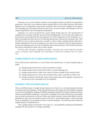 58 Research Methodology
Sampling errors are the random variations in the sample estimates around the true population
parameters. Since they occur randomly and are equally likely to be in either direction, their nature
happens to be of compensatory type and the expected value of such errors happens to be equal to
zero. Sampling error decreases with the increase in the size of the sample, and it happens to be of a
smaller magnitude in case of homogeneous population.
Sampling error can be measured for a given sample design and size. The measurement of
sampling error is usually called the ‘precision of the sampling plan’. If we increase the sample size,
the precision can be improved. But increasing the size of the sample has its own limitations viz., a
large sized sample increases the cost of collecting data and also enhances the systematic bias. Thus
the effective way to increase precision is usually to select a better sampling design which has a
smaller sampling error for a given sample size at a given cost. In practice, however, people prefer a
less precise design because it is easier to adopt the same and also because of the fact that systematic
bias can be controlled in a better way in such a design.
In brief, while selecting a sampling procedure, researcher must ensure that the procedure
causes a relatively small sampling error and helps to control the systematic bias in a better
way.
CHARACTERISTICS OF A GOOD SAMPLE DESIGN
From what has been stated above, we can list down the characteristics of a good sample design as
under:
(a) Sample design must result in a truly representative sample.
(b) Sample design must be such which results in a small sampling error.
(c) Sample design must be viable in the context of funds available for the research study.
(d) Sample design must be such so that systematic bias can be controlled in a better way.
(e) Sample should be such that the results of the sample study can be applied, in general, for
the universe with a reasonable level of confidence.
DIFFERENT TYPES OF SAMPLE DESIGNS
There are different types of sample designs based on two factors viz., the representation basis and
the element selection technique. On the representation basis, the sample may be probability sampling
or it may be non-probability sampling. Probability sampling is based on the concept of random selection,
whereas non-probability sampling is ‘non-random’ sampling. On element selection basis, the sample
may be either unrestricted or restricted. When each sample element is drawn individually from the
population at large, then the sample so drawn is known as ‘unrestricted sample’, whereas all other
forms of sampling are covered under the term ‘restricted sampling’. The following chart exhibits the
sample designs as explained above.
Thus, sample designs are basically of two types viz., non-probability sampling and probability
sampling. We take up these two designs separately.
 