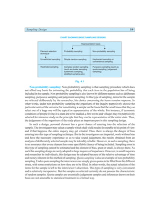 Sampling Design 59
Fig. 4.1
Non-probability sampling: Non-probability sampling is that sampling procedure which does
not afford any basis for estimating the probability that each item in the population has of being
included in the sample. Non-probability sampling is also known by different names such as deliberate
sampling, purposive sampling and judgement sampling. In this type of sampling, items for the sample
are selected deliberately by the researcher; his choice concerning the items remains supreme. In
other words, under non-probability sampling the organisers of the inquiry purposively choose the
particular units of the universe for constituting a sample on the basis that the small mass that they so
select out of a huge one will be typical or representative of the whole. For instance, if economic
conditions of people living in a state are to be studied, a few towns and villages may be purposively
selected for intensive study on the principle that they can be representative of the entire state. Thus,
the judgement of the organisers of the study plays an important part in this sampling design.
In such a design, personal element has a great chance of entering into the selection of the
sample. The investigator may select a sample which shall yield results favourable to his point of view
and if that happens, the entire inquiry may get vitiated. Thus, there is always the danger of bias
entering into this type of sampling technique. But in the investigators are impartial, work without bias
and have the necessary experience so as to take sound judgement, the results obtained from an
analysis of deliberately selected sample may be tolerably reliable. However, in such a sampling, there
is no assurance that every element has some specifiable chance of being included. Sampling error in
this type of sampling cannot be estimated and the element of bias, great or small, is always there. As
such this sampling design in rarely adopted in large inquires of importance. However, in small inquiries
and researches by individuals, this design may be adopted because of the relative advantage of time
and money inherent in this method of sampling. Quota sampling is also an example of non-probability
sampling. Under quota sampling the interviewers are simply given quotas to be filled from the different
strata, with some restrictions on how they are to be filled. In other words, the actual selection of the
items for the sample is left to the interviewer’s discretion. This type of sampling is very convenient
and is relatively inexpensive. But the samples so selected certainly do not possess the characteristic
of random samples. Quota samples are essentially judgement samples and inferences drawn on their
basis are not amenable to statistical treatment in a formal way.
CHART SHOWING BASIC SAMPLING DESIGNS
Representation basis
Probability sampling Non-probability sampling
Simple random sampling Haphazard sampling or
convenience sampling
Complex random sampling
(such as cluster sampling,
systematic sampling,
stratified sampling etc.)
Purposive sampling (such as
quota sampling, judgement
sampling)
Element selection
technique
Unrestricted sampling
Restricted sampling
 