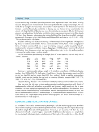Sampling Design 61
successive drawings each of the remaining elements of the population has the same chance of being
selected. This procedure will also result in the same probability for each possible sample. We can
verify this by taking the above example. Since we have a finite population of 6 elements and we want
to select a sample of size 3, the probability of drawing any one element for our sample in the first
draw is 3/6, the probability of drawing one more element in the second draw is 2/5, (the first element
drawn is not replaced) and similarly the probability of drawing one more element in the third draw is
1/4. Since these draws are independent, the joint probability of the three elements which constitute
our sample is the product of their individual probabilities and this works out to 3/6 × 2/5 × 1/4 = 1/20.
This verifies our earlier calculation.
Even this relatively easy method of obtaining a random sample can be simplified in actual practice
by the use of random number tables. Various statisticians like Tippett, Yates, Fisher have prepared
tables of random numbers which can be used for selecting a random sample. Generally, Tippett’s
random number tables are used for the purpose. Tippett gave10400 four figure numbers. He selected
41600 digits from the census reports and combined them into fours to give his random numbers
which may be used to obtain a random sample.
We can illustrate the procedure by an example. First of all we reproduce the first thirty sets of
Tippett’s numbers
2952 6641 3992 9792 7979 5911
3170 5624 4167 9525 1545 1396
7203 5356 1300 2693 2370 7483
3408 2769 3563 6107 6913 7691
0560 5246 1112 9025 6008 8126
Suppose we are interested in taking a sample of 10 units from a population of 5000 units, bearing
numbers from 3001 to 8000. We shall select 10 such figures from the above random numbers which
are not less than 3001 and not greater than 8000. If we randomly decide to read the table numbers
from left to right, starting from the first row itself, we obtain the following numbers: 6641, 3992, 7979,
5911, 3170, 5624, 4167, 7203, 5356, and 7483.
The units bearing the above serial numbers would then constitute our required random sample.
One may note that it is easy to draw random samples from finite populations with the aid of
random number tables only when lists are available and items are readily numbered. But in some
situations it is often impossible to proceed in the way we have narrated above. For example, if we
want to estimate the mean height of trees in a forest, it would not be possible to number the trees, and
choose random numbers to select a random sample. In such situations what we should do is to select
some trees for the sample haphazardly without aim or purpose, and should treat the sample as a
random sample for study purposes.
RANDOM SAMPLE FROM AN INFINITE UNIVERSE
So far we have talked about random sampling, keeping in view only the finite populations. But what
about random sampling in context of infinite populations? It is relatively difficult to explain the concept
of random sample from an infinite population. However, a few examples will show the basic
characteristic of such a sample. Suppose we consider the 20 throws of a fair dice as a sample from
the hypothetically infinite population which consists of the results of all possible throws of the dice. If
 