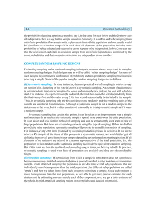 62 Research Methodology
the probability of getting a particular number, say 1, is the same for each throw and the 20 throws are
all independent, then we say that the sample is random. Similarly, it would be said to be sampling from
an infinite population if we sample with replacement from a finite population and our sample would
be considered as a random sample if in each draw all elements of the population have the same
probability of being selected and successive draws happen to be independent. In brief, one can say
that the selection of each item in a random sample from an infinite population is controlled by the
same probabilities and that successive selections are independent of one another.
COMPLEX RANDOM SAMPLING DESIGNS
Probability sampling under restricted sampling techniques, as stated above, may result in complex
random sampling designs. Such designs may as well be called ‘mixed sampling designs’ for many of
such designs may represent a combination of probability and non-probability sampling procedures in
selecting a sample. Some of the popular complex random sampling designs are as follows:
(i) Systematic sampling: In some instances, the most practical way of sampling is to select every
ith item on a list. Sampling of this type is known as systematic sampling. An element of randomness
is introduced into this kind of sampling by using random numbers to pick up the unit with which to
start. For instance, if a 4 per cent sample is desired, the first item would be selected randomly from
the first twenty-five and thereafter every 25th item would automatically be included in the sample.
Thus, in systematic sampling only the first unit is selected randomly and the remaining units of the
sample are selected at fixed intervals. Although a systematic sample is not a random sample in the
strict sense of the term, but it is often considered reasonable to treat systematic sample as if it were
a random sample.
Systematic sampling has certain plus points. It can be taken as an improvement over a simple
random sample in as much as the systematic sample is spread more evenly over the entire population.
It is an easier and less costlier method of sampling and can be conveniently used even in case of
large populations. But there are certain dangers too in using this type of sampling. If there is a hidden
periodicity in the population, systematic sampling will prove to be an inefficient method of sampling.
For instance, every 25th item produced by a certain production process is defective. If we are to
select a 4% sample of the items of this process in a systematic manner, we would either get all
defective items or all good items in our sample depending upon the random starting position. If all
elements of the universe are ordered in a manner representative of the total population, i.e., the
population list is in random order, systematic sampling is considered equivalent to random sampling.
But if this is not so, then the results of such sampling may, at times, not be very reliable. In practice,
systematic sampling is used when lists of population are available and they are of considerable
length.
(ii) Stratified sampling: If a population from which a sample is to be drawn does not constitute a
homogeneousgroup,stratifiedsamplingtechniqueisgenerallyappliedinordertoobtainarepresentative
sample. Under stratified sampling the population is divided into several sub-populations that are
individually more homogeneous than the total population (the different sub-populations are called
‘strata’) and then we select items from each stratum to constitute a sample. Since each stratum is
more homogeneous than the total population, we are able to get more precise estimates for each
stratum and by estimating more accurately each of the component parts, we get a better estimate of
the whole. In brief, stratified sampling results in more reliable and detailed information.
 