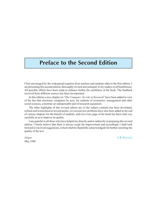 Preface to the Second Edition vii
Preface to the Second Edition
I feel encouraged by the widespread response from teachers and students alike to the first edition. I
am presenting this second edition, thoroughly revised and enlarged, to my readers in all humbleness.
All possible efforts have been made to enhance further the usefulness of the book. The feedback
received from different sources has been incorporated.
In this edition a new chapter on “The Computer: Its role in Research” have been added in view
of the fact that electronic computers by now, for students of economics, management and other
social sciences, constitute an indispensable part of research equipment.
The other highlights of this revised edition are (i) the subject contents has been developed,
refined and restructured at several points, (ii) several new problems have also been added at the end
of various chapters for the benefit of students, and (iii) every page of the book has been read very
carefully so as to improve its quality.
I am grateful to all those who have helped me directly and/or indirectly in preparing this revised
edition. I firmly believe that there is always scope for improvement and accordingly I shall look
forward to received suggestions, (which shall be thankfully acknowledged) for further enriching the
quality of the text.
Jaipur C.R. KOTHARI
May 1990
 