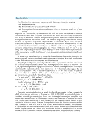 Sampling Design 63
The following three questions are highly relevant in the context of stratified sampling:
(a) How to form strata?
(b) How should items be selected from each stratum?
(c) How many items be selected from each stratum or how to allocate the sample size of each
stratum?
Regarding the first question, we can say that the strata be formed on the basis of common
characteristic(s) of the items to be put in each stratum. This means that various strata be formed in
such a way as to ensure elements being most homogeneous within each stratum and most
heterogeneous between the different strata. Thus, strata are purposively formed and are usually
based on past experience and personal judgement of the researcher. One should always remember
that careful consideration of the relationship between the characteristics of the population and the
characteristics to be estimated are normally used to define the strata. At times, pilot study may be
conducted for determining a more appropriate and efficient stratification plan. We can do so by
taking small samples of equal size from each of the proposed strata and then examining the variances
within and among the possible stratifications, we can decide an appropriate stratification plan for our
inquiry.
In respect of the second question, we can say that the usual method, for selection of items for the
sample from each stratum, resorted to is that of simple random sampling. Systematic sampling can
be used if it is considered more appropriate in certain situations.
Regarding the third question, we usually follow the method of proportional allocation under which
the sizes of the samples from the different strata are kept proportional to the sizes of the strata. That
is, if Pi
represents the proportion of population included in stratum i, and n represents the total sample
size, the number of elements selected from stratum i is n . Pi
. To illustrate it, let us suppose that we
want a sample of size n = 30 to be drawn from a population of size N = 8000 which is divided into
three strata of size N1
= 4000, N2
= 2400 and N3
= 1600. Adopting proportional allocation, we shall
get the sample sizes as under for the different strata:
For strata with N1
= 4000, we have P1
= 4000/8000
and hence n1
= n . P1
= 30 (4000/8000) = 15
Similarly, for strata with N2
= 2400, we have
n2
= n . P2
= 30 (2400/8000) = 9, and
for strata with N3
= 1600, we have
n3
= n . P3
= 30 (1600/8000) = 6.
Thus, using proportional allocation, the sample sizes for different strata are 15, 9 and 6 respectively
which is in proportion to the sizes of the strata viz., 4000 : 2400 : 1600. Proportional allocation is
considered most efficient and an optimal design when the cost of selecting an item is equal for each
stratum, there is no difference in within-stratum variances, and the purpose of sampling happens to
be to estimate the population value of some characteristic. But in case the purpose happens to be to
compare the differences among the strata, then equal sample selection from each stratum would be
more efficient even if the strata differ in sizes. In cases where strata differ not only in size but also
in variability and it is considered reasonable to take larger samples from the more variable strata and
smaller samples from the less variable strata, we can then account for both (differences in stratum
size and differences in stratum variability) by using disproportionate sampling design by requiring:
 