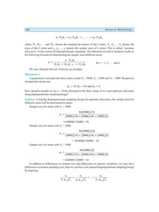 64 Research Methodology
n N n N n N
k k k
1 1 1 2 2 2
/ / ......... /
σ σ σ
= = =
where σ σ
1 2
, , ... and σk denote the standard deviations of the k strata, N1
, N2
,…, Nk
denote the
sizes of the k strata and n1
, n2
,…, nk
denote the sample sizes of k strata. This is called ‘optimum
allocation’ in the context of disproportionate sampling. The allocation in such a situation results in
the following formula for determining the sample sizes different strata:
n
n N
N N N
i
i i
k k
=
⋅
+ + +
σ
σ σ σ
1 1 2 2 ... for i = 1, 2, … and k.
We may illustrate the use of this by an example.
Illustration 1
A population is divided into three strata so that N1
= 5000, N2
= 2000 and N3
= 3000. Respective
standard deviations are:
σ σ σ
1 2 3
15 18 5
= = =
, and .
How should a sample of size n = 84 be allocated to the three strata, if we want optimum allocation
using disproportionate sampling design?
Solution: Using the disproportionate sampling design for optimum allocation, the sample sizes for
different strata will be determined as under:
Sample size for strata with N1
= 5000
n1
84 5000 15
5000 15 2000 18 3000 5
=
+ +
b gb g
b gb g b gb g b gb g
= 6300000/126000 = 50
Sample size for strata with N2
= 2000
n2
84 2000 18
5000 15 2000 18 3000 5
=
+ +
b gb g
b gb g b gb g b gb g
= 3024000/126000 = 24
Sample size for strata with N3
= 3000
n3
84 3000 5
5000 15 2000 18 3000 5
=
+ +
b gb g
b gb g b gb g b gb g
= 1260000/126000 = 10
In addition to differences in stratum size and differences in stratum variability, we may have
differences in stratum sampling cost, then we can have cost optimal disproportionate sampling design
by requiring
n
N C
n
N C
n
N C
k
k k k
1
1 1 1
2
2 2 2
σ σ σ
= = =
...
 