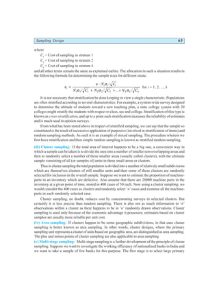 Sampling Design 65
where
C1
= Cost of sampling in stratum 1
C2
= Cost of sampling in stratum 2
Ck
= Cost of sampling in stratum k
and all other terms remain the same as explained earlier. The allocation in such a situation results in
the following formula for determining the sample sizes for different strata:
n
n N C
N C N C N C
i
i i i
k k k
=
⋅
+ + +
σ
σ σ σ
/
/ / ... /
1 1 1 2 2 2
for i = 1, 2, ..., k
It is not necessary that stratification be done keeping in view a single characteristic. Populations
are often stratified according to several characteristics. For example, a system-wide survey designed
to determine the attitude of students toward a new teaching plan, a state college system with 20
colleges might stratify the students with respect to class, sec and college. Stratification of this type is
known as cross-stratification, and up to a point such stratification increases the reliability of estimates
and is much used in opinion surveys.
From what has been stated above in respect of stratified sampling, we can say that the sample so
constituted is the result of successive application of purposive (involved in stratification of items) and
random sampling methods. As such it is an example of mixed sampling. The procedure wherein we
first have stratification and then simple random sampling is known as stratified random sampling.
(iii) Cluster sampling: If the total area of interest happens to be a big one, a convenient way in
which a sample can be taken is to divide the area into a number of smaller non-overlapping areas and
then to randomly select a number of these smaller areas (usually called clusters), with the ultimate
sample consisting of all (or samples of) units in these small areas or clusters.
Thusinclustersamplingthetotalpopulationisdividedintoanumberofrelativelysmallsubdivisions
which are themselves clusters of still smaller units and then some of these clusters are randomly
selected for inclusion in the overall sample. Suppose we want to estimate the proportion of machine-
parts in an inventory which are defective. Also assume that there are 20000 machine parts in the
inventory at a given point of time, stored in 400 cases of 50 each. Now using a cluster sampling, we
would consider the 400 cases as clusters and randomly select ‘n’ cases and examine all the machine-
parts in each randomly selected case.
Cluster sampling, no doubt, reduces cost by concentrating surveys in selected clusters. But
certainly it is less precise than random sampling. There is also not as much information in ‘n’
observations within a cluster as there happens to be in ‘n’ randomly drawn observations. Cluster
sampling is used only because of the economic advantage it possesses; estimates based on cluster
samples are usually more reliable per unit cost.
(iv) Area sampling: If clusters happen to be some geographic subdivisions, in that case cluster
sampling is better known as area sampling. In other words, cluster designs, where the primary
sampling unit represents a cluster of units based on geographic area, are distinguished as area sampling.
The plus and minus points of cluster sampling are also applicable to area sampling.
(v) Multi-stage sampling: Multi-stage sampling is a further development of the principle of cluster
sampling. Suppose we want to investigate the working efficiency of nationalised banks in India and
we want to take a sample of few banks for this purpose. The first stage is to select large primary
 