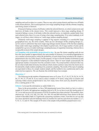 66 Research Methodology
sampling unit such as states in a country. Then we may select certain districts and interview all banks
in the chosen districts. This would represent a two-stage sampling design with the ultimate sampling
units being clusters of districts.
If instead of taking a census of all banks within the selected districts, we select certain towns and
interview all banks in the chosen towns. This would represent a three-stage sampling design. If
instead of taking a census of all banks within the selected towns, we randomly sample banks from
each selected town, then it is a case of using a four-stage sampling plan. If we select randomly at all
stages, we will have what is known as ‘multi-stage random sampling design’.
Ordinarily multi-stage sampling is applied in big inquires extending to a considerable large
geographical area, say, the entire country. There are two advantages of this sampling design viz.,
(a) It is easier to administer than most single stage designs mainly because of the fact that sampling
frame under multi-stage sampling is developed in partial units. (b) A large number of units can be
sampled for a given cost under multistage sampling because of sequential clustering, whereas this is
not possible in most of the simple designs.
(vi) Sampling with probability proportional to size: In case the cluster sampling units do not
have the same number or approximately the same number of elements, it is considered appropriate to
use a random selection process where the probability of each cluster being included in the sample is
proportional to the size of the cluster. For this purpose, we have to list the number of elements in each
cluster irrespective of the method of ordering the cluster. Then we must sample systematically the
appropriate number of elements from the cumulative totals. The actual numbers selected in this way
do not refer to individual elements, but indicate which clusters and how many from the cluster are to
be selected by simple random sampling or by systematic sampling. The results of this type of sampling
are equivalent to those of a simple random sample and the method is less cumbersome and is also
relatively less expensive. We can illustrate this with the help of an example.
Illustration 2
The following are the number of departmental stores in 15 cities: 35, 17, 10, 32, 70, 28, 26, 19, 26,
66, 37, 44, 33, 29 and 28. If we want to select a sample of 10 stores, using cities as clusters and
selecting within clusters proportional to size, how many stores from each city should be chosen?
(Use a starting point of 10).
Solution: Let us put the information as under (Table 4.1):
Since in the given problem, we have 500 departmental stores from which we have to select a
sample of 10 stores, the appropriate sampling interval is 50. As we have to use the starting point of
10*
, so we add successively increments of 50 till 10 numbers have been selected. The numbers, thus,
obtained are: 10, 60, 110, 160, 210, 260, 310, 360, 410 and 460 which have been shown in the last
column of the table (Table 4.1) against the concerning cumulative totals. From this we can say that
two stores should be selected randomly from city number five and one each from city number 1, 3, 7,
9, 10, 11, 12, and 14. This sample of 10 stores is the sample with probability proportional to size.
*
If the starting point is not mentioned, then the same can randomly be selected.
 
