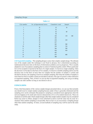 Sampling Design 67
Table 4.1
City number No. of departmental stores Cumulative total Sample
1 35 35 10
2 17 52
3 10 62 60
4 32 94
5 70 164 110 160
6 28 192
7 26 218 210
8 19 237
9 26 263 260
10 66 329 310
11 37 366 360
12 44 410 410
13 33 443
14 29 472 460
15 28 500
(vii) Sequential sampling: This sampling design is some what complex sample design. The ultimate
size of the sample under this technique is not fixed in advance, but is determined according to
mathematical decision rules on the basis of information yielded as survey progresses. This is usually
adopted in case of acceptance sampling plan in context of statistical quality control. When a particular
lot is to be accepted or rejected on the basis of a single sample, it is known as single sampling; when
the decision is to be taken on the basis of two samples, it is known as double sampling and in case the
decision rests on the basis of more than two samples but the number of samples is certain and
decided in advance, the sampling is known as multiple sampling. But when the number of samples is
more than two but it is neither certain nor decided in advance, this type of system is often referred to
as sequential sampling. Thus, in brief, we can say that in sequential sampling, one can go on taking
samples one after another as long as one desires to do so.
CONCLUSION
From a brief description of the various sample designs presented above, we can say that normally
one should resort to simple random sampling because under it bias is generally eliminated and the
sampling error can be estimated. But purposive sampling is considered more appropriate when the
universe happens to be small and a known characteristic of it is to be studied intensively. There are
situations in real life under which sample designs other than simple random samples may be considered
better (say easier to obtain, cheaper or more informative) and as such the same may be used. In a
situation when random sampling is not possible, then we have to use necessarily a sampling design
other than random sampling. At times, several methods of sampling may well be used in the same
study.
 