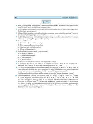 68 Research Methodology
Questions
1. What do you mean by ‘Sample Design’? What points should be taken into consideration by a researcher
in developing a sample design for this research project.
2. How would you differentiate between simple random sampling and complex random sampling designs?
Explain clearly giving examples.
3. Why probability sampling is generally preferred in comparison to non-probability sampling? Explain the
procedure of selecting a simple random sample.
4. Under what circumstances stratified random sampling design is considered appropriate? How would you
select such sample? Explain by means of an example.
5. Distinguish between:
(a) Restricted and unrestricted sampling;
(b) Convenience and purposive sampling;
(c) Systematic and stratified sampling;
(d) Cluster and area sampling.
6. Under what circumstances would you recommend:
(a) A probability sample?
(b) A non-probability sample?
(c) A stratified sample?
(d) A cluster sample?
7. Explain and illustrate the procedure of selecting a random sample.
8. “A systematic bias results from errors in the sampling procedures”. What do you mean by such a
systematic bias? Describe the important causes responsible for such a bias.
9. (a) The following are the number of departmental stores in 10 cities: 35, 27, 24, 32, 42, 30, 34, 40, 29 and 38.
If we want to select a sample of 15 stores using cities as clusters and selecting within clusters proportional
to size, how many stores from each city should be chosen? (Use a starting point of 4).
(b)What sampling design might be used to estimate the weight of a group of men and women?
10. A certain population is divided into five strata so that N1
= 2000, N2
= 2000, N3
= 1800, N4
= 1700, and
N5
= 2500. Respective standard deviations are: σ σ σ σ σ
1 2 3 4 5
1 6 2 0 4 4 4 8 6 0
= = = = =
. . . . .
, , , ,
and further the expected sampling cost in the first two strata is Rs 4 per interview and in the remaining
three strata the sampling cost is Rs 6 per interview. How should a sample of size n = 226 be allocated to
five strata if we adopt proportionate sampling design; if we adopt disproportionate sampling design
considering (i) only the differences in stratum variability (ii) differences in stratum variability as well as
the differences in stratum sampling costs.
 