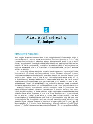 Measurement and Scaling Techniques 69
5
Measurement and Scaling
Techniques
MEASUREMENT IN RESEARCH
In our daily life we are said to measure when we use some yardstick to determine weight, height, or
some other feature of a physical object. We also measure when we judge how well we like a song,
a painting or the personalities of our friends. We, thus, measure physical objects as well as abstract
concepts. Measurement is a relatively complex and demanding task, specially so when it concerns
qualitative or abstract phenomena. By measurement we mean the process of assigning numbers to
objects or observations, the level of measurement being a function of the rules under which the
numbers are assigned.
It is easy to assign numbers in respect of properties of some objects, but it is relatively difficult in
respect of others. For instance, measuring such things as social conformity, intelligence, or marital
adjustment is much less obvious and requires much closer attention than measuring physical weight,
biological age or a person’s financial assets. In other words, properties like weight, height, etc., can
be measured directly with some standard unit of measurement, but it is not that easy to measure
properties like motivation to succeed, ability to stand stress and the like. We can expect high accuracy
in measuring the length of pipe with a yard stick, but if the concept is abstract and the measurement
tools are not standardized, we are less confident about the accuracy of the results of measurement.
Technically speaking, measurement is a process of mapping aspects of a domain onto other
aspects of a range according to some rule of correspondence. In measuring, we devise some form of
scale in the range (in terms of set theory, range may refer to some set) and then transform or map the
properties of objects from the domain (in terms of set theory, domain may refer to some other set)
onto this scale. For example, in case we are to find the male to female attendance ratio while
conducting a study of persons who attend some show, then we may tabulate those who come to the
show according to sex. In terms of set theory, this process is one of mapping the observed physical
properties of those coming to the show (the domain) on to a sex classification (the range). The rule
of correspondence is: If the object in the domain appears to be male, assign to “0” and if female
assign to “1”. Similarly, we can record a person’s marital status as 1, 2, 3 or 4, depending on whether
 