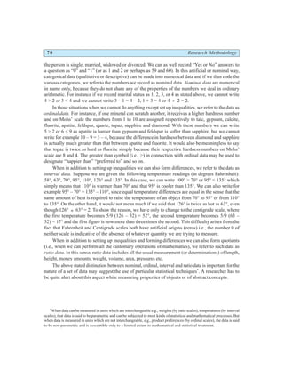 70 Research Methodology
the person is single, married, widowed or divorced. We can as well record “Yes or No” answers to
a question as “0” and “1” (or as 1 and 2 or perhaps as 59 and 60). In this artificial or nominal way,
categorical data (qualitative or descriptive) can be made into numerical data and if we thus code the
various categories, we refer to the numbers we record as nominal data. Nominal data are numerical
in name only, because they do not share any of the properties of the numbers we deal in ordinary
arithmetic. For instance if we record marital status as 1, 2, 3, or 4 as stated above, we cannot write
4 > 2 or 3 < 4 and we cannot write 3 – 1 = 4 – 2, 1 + 3 = 4 or 4 ÷ 2 = 2.
In those situations when we cannot do anything except set up inequalities, we refer to the data as
ordinal data. For instance, if one mineral can scratch another, it receives a higher hardness number
and on Mohs’ scale the numbers from 1 to 10 are assigned respectively to talc, gypsum, calcite,
fluorite, apatite, feldspar, quartz, topaz, sapphire and diamond. With these numbers we can write
5 > 2 or 6 < 9 as apatite is harder than gypsum and feldspar is softer than sapphire, but we cannot
write for example 10 – 9 = 5 – 4, because the difference in hardness between diamond and sapphire
is actually much greater than that between apatite and fluorite. It would also be meaningless to say
that topaz is twice as hard as fluorite simply because their respective hardness numbers on Mohs’
scale are 8 and 4. The greater than symbol (i.e., >) in connection with ordinal data may be used to
designate “happier than” “preferred to” and so on.
When in addition to setting up inequalities we can also form differences, we refer to the data as
interval data. Suppose we are given the following temperature readings (in degrees Fahrenheit):
58°, 63°, 70°, 95°, 110°, 126° and 135°. In this case, we can write 100° > 70° or 95° < 135° which
simply means that 110° is warmer than 70° and that 95° is cooler than 135°. We can also write for
example 95° – 70° = 135° – 110°, since equal temperature differences are equal in the sense that the
same amount of heat is required to raise the temperature of an object from 70° to 95° or from 110°
to 135°. On the other hand, it would not mean much if we said that 126° is twice as hot as 63°, even
though 126° ÷ 63° = 2. To show the reason, we have only to change to the centigrade scale, where
the first temperature becomes 5/9 (126 – 32) = 52°, the second temperature becomes 5/9 (63 –
32) = 17° and the first figure is now more than three times the second. This difficulty arises from the
fact that Fahrenheit and Centigrade scales both have artificial origins (zeros) i.e., the number 0 of
neither scale is indicative of the absence of whatever quantity we are trying to measure.
When in addition to setting up inequalities and forming differences we can also form quotients
(i.e., when we can perform all the customary operations of mathematics), we refer to such data as
ratio data. In this sense, ratio data includes all the usual measurement (or determinations) of length,
height, money amounts, weight, volume, area, pressures etc.
The above stated distinction between nominal, ordinal, interval and ratio data is important for the
nature of a set of data may suggest the use of particular statistical techniques*
. A researcher has to
be quite alert about this aspect while measuring properties of objects or of abstract concepts.
*
When data can be measured in units which are interchangeable e.g., weights (by ratio scales), temperatures (by interval
scales), that data is said to be parametric and can be subjected to most kinds of statistical and mathematical processes. But
when data is measured in units which are not interchangeable, e.g., product preferences (by ordinal scales), the data is said
to be non-parametric and is susceptible only to a limited extent to mathematical and statistical treatment.
 