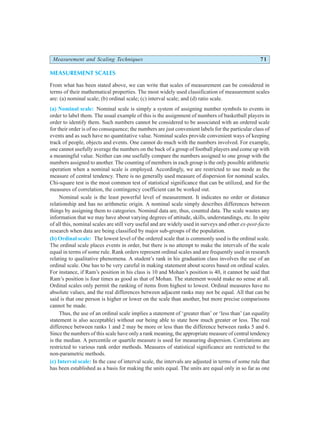 Measurement and Scaling Techniques 71
MEASUREMENT SCALES
From what has been stated above, we can write that scales of measurement can be considered in
terms of their mathematical properties. The most widely used classification of measurement scales
are: (a) nominal scale; (b) ordinal scale; (c) interval scale; and (d) ratio scale.
(a) Nominal scale: Nominal scale is simply a system of assigning number symbols to events in
order to label them. The usual example of this is the assignment of numbers of basketball players in
order to identify them. Such numbers cannot be considered to be associated with an ordered scale
for their order is of no consequence; the numbers are just convenient labels for the particular class of
events and as such have no quantitative value. Nominal scales provide convenient ways of keeping
track of people, objects and events. One cannot do much with the numbers involved. For example,
one cannot usefully average the numbers on the back of a group of football players and come up with
a meaningful value. Neither can one usefully compare the numbers assigned to one group with the
numbers assigned to another. The counting of members in each group is the only possible arithmetic
operation when a nominal scale is employed. Accordingly, we are restricted to use mode as the
measure of central tendency. There is no generally used measure of dispersion for nominal scales.
Chi-square test is the most common test of statistical significance that can be utilized, and for the
measures of correlation, the contingency coefficient can be worked out.
Nominal scale is the least powerful level of measurement. It indicates no order or distance
relationship and has no arithmetic origin. A nominal scale simply describes differences between
things by assigning them to categories. Nominal data are, thus, counted data. The scale wastes any
information that we may have about varying degrees of attitude, skills, understandings, etc. In spite
of all this, nominal scales are still very useful and are widely used in surveys and other ex-post-facto
research when data are being classified by major sub-groups of the population.
(b) Ordinal scale: The lowest level of the ordered scale that is commonly used is the ordinal scale.
The ordinal scale places events in order, but there is no attempt to make the intervals of the scale
equal in terms of some rule. Rank orders represent ordinal scales and are frequently used in research
relating to qualitative phenomena. A student’s rank in his graduation class involves the use of an
ordinal scale. One has to be very careful in making statement about scores based on ordinal scales.
For instance, if Ram’s position in his class is 10 and Mohan’s position is 40, it cannot be said that
Ram’s position is four times as good as that of Mohan. The statement would make no sense at all.
Ordinal scales only permit the ranking of items from highest to lowest. Ordinal measures have no
absolute values, and the real differences between adjacent ranks may not be equal. All that can be
said is that one person is higher or lower on the scale than another, but more precise comparisons
cannot be made.
Thus, the use of an ordinal scale implies a statement of ‘greater than’ or ‘less than’ (an equality
statement is also acceptable) without our being able to state how much greater or less. The real
difference between ranks 1 and 2 may be more or less than the difference between ranks 5 and 6.
Since the numbers of this scale have only a rank meaning, the appropriate measure of central tendency
is the median. A percentile or quartile measure is used for measuring dispersion. Correlations are
restricted to various rank order methods. Measures of statistical significance are restricted to the
non-parametric methods.
(c) Interval scale: In the case of interval scale, the intervals are adjusted in terms of some rule that
has been established as a basis for making the units equal. The units are equal only in so far as one
 