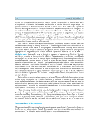 72 Research Methodology
accepts the assumptions on which the rule is based. Interval scales can have an arbitrary zero, but it
is not possible to determine for them what may be called an absolute zero or the unique origin. The
primary limitation of the interval scale is the lack of a true zero; it does not have the capacity to
measure the complete absence of a trait or characteristic. The Fahrenheit scale is an example of an
interval scale and shows similarities in what one can and cannot do with it. One can say that an
increase in temperature from 30° to 40° involves the same increase in temperature as an increase
from 60° to 70°, but one cannot say that the temperature of 60° is twice as warm as the temperature
of 30° because both numbers are dependent on the fact that the zero on the scale is set arbitrarily at
the temperature of the freezing point of water. The ratio of the two temperatures, 30° and 60°,
means nothing because zero is an arbitrary point.
Interval scales provide more powerful measurement than ordinal scales for interval scale also
incorporates the concept of equality of interval. As such more powerful statistical measures can be
used with interval scales. Mean is the appropriate measure of central tendency, while standard
deviation is the most widely used measure of dispersion. Product moment correlation techniques are
appropriate and the generally used tests for statistical significance are the ‘t’ test and ‘F’ test.
(d) Ratio scale: Ratio scales have an absolute or true zero of measurement. The term ‘absolute
zero’ is not as precise as it was once believed to be. We can conceive of an absolute zero of length
and similarly we can conceive of an absolute zero of time. For example, the zero point on a centimeter
scale indicates the complete absence of length or height. But an absolute zero of temperature is
theoretically unobtainable and it remains a concept existing only in the scientist’s mind. The number
of minor traffic-rule violations and the number of incorrect letters in a page of type script represent
scores on ratio scales. Both these scales have absolute zeros and as such all minor traffic violations
and all typing errors can be assumed to be equal in significance. With ratio scales involved one can
make statements like “Jyoti’s” typing performance was twice as good as that of “Reetu.” The ratio
involved does have significance and facilitates a kind of comparison which is not possible in case of
an interval scale.
Ratio scale represents the actual amounts of variables. Measures of physical dimensions such as
weight, height, distance, etc. are examples. Generally, all statistical techniques are usable with ratio
scales and all manipulations that one can carry out with real numbers can also be carried out with
ratio scale values. Multiplication and division can be used with this scale but not with other scales
mentioned above. Geometric and harmonic means can be used as measures of central tendency and
coefficients of variation may also be calculated.
Thus, proceeding from the nominal scale (the least precise type of scale) to ratio scale (the most
precise), relevant information is obtained increasingly. If the nature of the variables permits, the
researcher should use the scale that provides the most precise description. Researchers in physical
sciences have the advantage to describe variables in ratio scale form but the behavioural sciences
are generally limited to describe variables in interval scale form, a less precise type of measurement.
Sources of Error in Measurement
Measurement should be precise and unambiguous in an ideal research study. This objective, however,
is often not met with in entirety. As such the researcher must be aware about the sources of error in
measurement. The following are the possible sources of error in measurement.
 