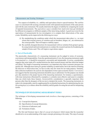 Measurement and Scaling Techniques 75
Two aspects of reliability viz., stability and equivalence deserve special mention. The stability
aspect is concerned with securing consistent results with repeated measurements of the same person
and with the same instrument. We usually determine the degree of stability by comparing the results
of repeated measurements. The equivalence aspect considers how much error may get introduced
by different investigators or different samples of the items being studied. A good way to test for the
equivalence of measurements by two investigators is to compare their observations of the same
events. Reliability can be improved in the following two ways:
(i) By standardising the conditions under which the measurement takes place i.e., we must
ensure that external sources of variation such as boredom, fatigue, etc., are minimised to
the extent possible. That will improve stability aspect.
(ii) By carefully designed directions for measurement with no variation from group to group,
by using trained and motivated persons to conduct the research and also by broadening the
sample of items used. This will improve equivalence aspect.
3. Test of Practicality
The practicality characteristic of a measuring instrument can be judged in terms of economy,
convenience and interpretability. From the operational point of view, the measuring instrument ought
to be practical i.e., it should be economical, convenient and interpretable. Economy consideration
suggests that some trade-off is needed between the ideal research project and that which the budget
can afford. The length of measuring instrument is an important area where economic pressures are
quickly felt. Although more items give greater reliability as stated earlier, but in the interest of limiting
the interview or observation time, we have to take only few items for our study purpose. Similarly,
data-collection methods to be used are also dependent at times upon economic factors. Convenience
test suggests that the measuring instrument should be easy to administer. For this purpose one should
give due attention to the proper layout of the measuring instrument. For instance, a questionnaire,
with clear instructions (illustrated by examples), is certainly more effective and easier to complete
than one which lacks these features. Interpretability consideration is specially important when
persons other than the designers of the test are to interpret the results. The measuring instrument, in
order to be interpretable, must be supplemented by (a) detailed instructions for administering the test;
(b) scoring keys; (c) evidence about the reliability and (d) guides for using the test and for interpreting
results.
TECHNIQUE OF DEVELOPING MEASUREMENT TOOLS
The technique of developing measurement tools involves a four-stage process, consisting of the
following:
(a) Concept development;
(b) Specification of concept dimensions;
(c) Selection of indicators; and
(d) Formation of index.
The first and foremost step is that of concept development which means that the researcher
should arrive at an understanding of the major concepts pertaining to his study. This step of concept
 