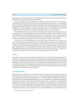 76 Research Methodology
development is more apparent in theoretical studies than in the more pragmatic research, where the
fundamental concepts are often already established.
The second step requires the researcher to specify the dimensions of the concepts that he
developed in the first stage. This task may either be accomplished by deduction i.e., by adopting a
more or less intuitive approach or by empirical correlation of the individual dimensions with the total
concept and/or the other concepts. For instance, one may think of several dimensions such as product
reputation, customer treatment, corporate leadership, concern for individuals, sense of social
responsibility and so forth when one is thinking about the image of a certain company.
Once the dimensions of a concept have been specified, the researcher must develop indicators
for measuring each concept element. Indicators are specific questions, scales, or other devices by
which respondent’s knowledge, opinion, expectation, etc., are measured. As there is seldom a perfect
measure of a concept, the researcher should consider several alternatives for the purpose. The use
of more than one indicator gives stability to the scores and it also improves their validity.
The last step is that of combining the various indicators into an index, i.e., formation of an
index. When we have several dimensions of a concept or different measurements of a dimension,
we may need to combine them into a single index. One simple way for getting an overall index is to
provide scale values to the responses and then sum up the corresponding scores. Such an overall
index would provide a better measurement tool than a single indicator because of the fact that an
“individual indicator has only a probability relation to what we really want to know.”2
This way we
must obtain an overall index for the various concepts concerning the research study.
Scaling
In research we quite often face measurement problem (since we want a valid measurement but may
not obtain it), specially when the concepts to be measured are complex and abstract and we do not
possess the standardised measurement tools. Alternatively, we can say that while measuring attitudes
and opinions, we face the problem of their valid measurement. Similar problem may be faced by a
researcher, of course in a lesser degree, while measuring physical or institutional concepts. As such
we should study some procedures which may enable us to measure abstract concepts more accurately.
This brings us to the study of scaling techniques.
Meaning of Scaling
Scaling describes the procedures of assigning numbers to various degrees of opinion, attitude and
other concepts. This can be done in two ways viz., (i) making a judgement about some characteristic
of an individual and then placing him directly on a scale that has been defined in terms of that
characteristic and (ii) constructing questionnaires in such a way that the score of individual’s responses
assigns him a place on a scale. It may be stated here that a scale is a continuum, consisting of the
highest point (in terms of some characteristic e.g., preference, favourableness, etc.) and the lowest
point along with several intermediate points between these two extreme points. These scale-point
positions are so related to each other that when the first point happens to be the highest point, the
second point indicates a higher degree in terms of a given characteristic as compared to the third
2
Lazersfeld, Evidence and Inference, p. 112.
 