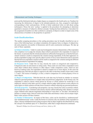 Measurement and Scaling Techniques 77
point and the third point indicates a higher degree as compared to the fourth and so on. Numbers for
measuring the distinctions of degree in the attitudes/opinions are, thus, assigned to individuals
corresponding to their scale-positions. All this is better understood when we talk about scaling
technique(s). Hence the term ‘scaling’ is applied to the procedures for attempting to determine
quantitative measures of subjective abstract concepts. Scaling has been defined as a “procedure for
the assignment of numbers (or other symbols) to a property of objects in order to impart some of the
characteristics of numbers to the properties in question.”3
Scale Classification Bases
The number assigning procedures or the scaling procedures may be broadly classified on one or
more of the following bases: (a) subject orientation; (b) response form; (c) degree of subjectivity;
(d) scale properties; (e) number of dimensions and (f) scale construction techniques. We take up
each of these separately.
(a) Subject orientation: Under it a scale may be designed to measure characteristics of the respondent
who completes it or to judge the stimulus object which is presented to the respondent. In respect of
the former, we presume that the stimuli presented are sufficiently homogeneous so that the between-
stimuli variation is small as compared to the variation among respondents. In the latter approach, we
ask the respondent to judge some specific object in terms of one or more dimensions and we presume
that the between-respondent variation will be small as compared to the variation among the different
stimuli presented to respondents for judging.
(b) Response form: Under this we may classify the scales as categorical and comparative.
Categorical scales are also known as rating scales. These scales are used when a respondent scores
some object without direct reference to other objects. Under comparative scales, which are also
known as ranking scales, the respondent is asked to compare two or more objects. In this sense the
respondent may state that one object is superior to the other or that three models of pen rank in order
1, 2 and 3. The essence of ranking is, in fact, a relative comparison of a certain property of two or
more objects.
(c) Degree of subjectivity: With this basis the scale data may be based on whether we measure
subjective personal preferences or simply make non-preference judgements. In the former case, the
respondent is asked to choose which person he favours or which solution he would like to see
employed, whereas in the latter case he is simply asked to judge which person is more effective in
some aspect or which solution will take fewer resources without reflecting any personal preference.
(d) Scale properties: Considering scale properties, one may classify the scales as nominal, ordinal,
interval and ratio scales. Nominal scales merely classify without indicating order, distance or unique
origin. Ordinal scales indicate magnitude relationships of ‘more than’ or ‘less than’, but indicate no
distance or unique origin. Interval scales have both order and distance values, but no unique origin.
Ratio scales possess all these features.
(e) Number of dimensions: In respect of this basis, scales can be classified as ‘unidimensional’
and ‘multidimensional’ scales. Under the former we measure only one attribute of the respondent or
object, whereas multidimensional scaling recognizes that an object might be described better by using
the concept of an attribute space of ‘n’ dimensions, rather than a single-dimension continuum.
3
Bernard S. Phillips, Social Research Strategy and Tactics, 2nd ed., p. 205.
 