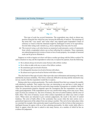 Measurement and Scaling Techniques 79
Fig. 5.1
This type of scale has several limitations. The respondents may check at almost any
position along the line which fact may increase the difficulty of analysis. The meanings of
the terms like “very much” and “some what” may depend upon respondent’s frame of
reference so much so that the statement might be challenged in terms of its equivalency.
Several other rating scale variants (e.g., boxes replacing line) may also be used.
(ii) The itemized rating scale (also known as numerical scale) presents a series of statements
from which a respondent selects one as best reflecting his evaluation. These statements
are ordered progressively in terms of more or less of some property. An example of itemized
scale can be given to illustrate it.
Suppose we wish to inquire as to how well does a worker get along with his fellow workers? In
such a situation we may ask the respondent to select one, to express his opinion, from the following:
n He is almost always involved in some friction with a fellow worker.
n He is often at odds with one or more of his fellow workers.
n He sometimes gets involved in friction.
n He infrequently becomes involved in friction with others.
n He almost never gets involved in friction with fellow workers.
The chief merit of this type of scale is that it provides more information and meaning to the rater,
and thereby increases reliability. This form is relatively difficult to develop and the statements may
not say exactly what the respondent would like to express.
Rating scales have certain good points. The results obtained from their use compare favourably
with alternative methods. They require less time, are interesting to use and have a wide range of
applications. Besides, they may also be used with a large number of properties or variables. But their
value for measurement purposes depends upon the assumption that the respondents can and do
make good judgements. If the respondents are not very careful while rating, errors may occur. Three
types of errors are common viz., the error of leniency, the error of central tendency and the error of
hallo effect. The error of leniency occurs when certain respondents are either easy raters or hard
raters. When raters are reluctant to give extreme judgements, the result is the error of central
tendency. The error of hallo effect or the systematic bias occurs when the rater carries over a
generalised impression of the subject from one rating to another. This sort of error takes place when
we conclude for example, that a particular report is good because we like its form or that someone is
intelligent because he agrees with us or has a pleasing personality. In other words, hallo effect is
likely to appear when the rater is asked to rate many factors, on a number of which he has no
evidence for judgement.
Like very
much
Like some
what
Neutral
How do you like the product?
(Please check)
Dislike some
what
Dislike very
much
 