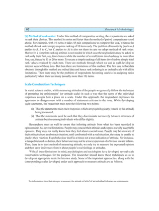 82 Research Methodology
(b) Method of rank order: Under this method of comparative scaling, the respondents are asked
to rank their choices. This method is easier and faster than the method of paired comparisons stated
above. For example, with 10 items it takes 45 pair comparisons to complete the task, whereas the
method of rank order simply requires ranking of 10 items only. The problem of transitivity (such as A
prefers to B, B to C, but C prefers to A) is also not there in case we adopt method of rank order.
Moreover, a complete ranking at times is not needed in which case the respondents may be asked to
rank only their first, say, four choices while the number of overall items involved may be more than
four, say, it may be 15 or 20 or more. To secure a simple ranking of all items involved we simply total
rank values received by each item. There are methods through which we can as well develop an
interval scale of these data. But then there are limitations of this method. The first one is that data
obtained through this method are ordinal data and hence rank ordering is an ordinal scale with all its
limitations. Then there may be the problem of respondents becoming careless in assigning ranks
particularly when there are many (usually more than 10) items.
Scale Construction Techniques
In social science studies, while measuring attitudes of the people we generally follow the technique
of preparing the opinionnaire*
(or attitude scale) in such a way that the score of the individual
responses assigns him a place on a scale. Under this approach, the respondent expresses his
agreement or disagreement with a number of statements relevant to the issue. While developing
such statements, the researcher must note the following two points:
(i) That the statements must elicit responses which are psychologically related to the attitude
being measured;
(ii) That the statements need be such that they discriminate not merely between extremes of
attitude but also among individuals who differ slightly.
Researchers must as well be aware that inferring attitude from what has been recorded in
opinionnaires has several limitations. People may conceal their attitudes and express socially acceptable
opinions. They may not really know how they feel about a social issue. People may be unaware of
their attitude about an abstract situation; until confronted with a real situation, they may be unable to
predict their reaction. Even behaviour itself is at times not a true indication of attitude. For instance,
when politicians kiss babies, their behaviour may not be a true expression of affection toward infants.
Thus, there is no sure method of measuring attitude; we only try to measure the expressed opinion
and then draw inferences from it about people’s real feelings or attitudes.
With all these limitations in mind, psychologists and sociologists have developed several scale
construction techniques for the purpose. The researcher should know these techniques so as to
develop an appropriate scale for his own study. Some of the important approaches, along with the
corresponding scales developed under each approach to measure attitude are as follows:
*
An information form that attempts to measure the attitude or belief of an individual is known as opinionnaire.
 
