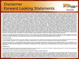 Disclaimer
   Forward Looking Statements                                                                                                                    TSX:CRK

This presentation contains forward-looking statements under Canadian securities legislation. Forward-looking statements include, but are not limited to, statements
with respect to the development potential and timetable of the projects; the Company‟s ability to raise additional funds as necessary; the future price of gold; the
estimation of mineral resources; conclusions of economic evaluation (including scoping studies); the realization of mineral resource estimates; the timing and amount
of estimated future production, development and exploration; costs of future activities; capital and operating expenditures; success of exploration activities; mining or
processing issues; currency exchange rates; government regulation of mining operations; and environmental risks. Generally, forward-looking statements can be
identified by the use of forward-looking terminology such as “plans”, “expects” or “does not expect”, “is expected”, “budget”, “scheduled”, “estimates”, “forecasts”,
“intends”, “anticipates” or “does not anticipate”, or “believes”, or variations of such words and phrases or statements that certain actions, events or results “may”,
“could”, “would”, “might” or “will be taken”, “occur” or “be achieved”. Forward-looking statements are based on the opinions and estimates of management as of the
date such statements are made. Estimates regarding the anticipated timing, amount and cost of mining at the projects are based on assumptions underlying mineral
resource estimates and the realization of such estimates; results of previous mining activities at the projects, and detailed research and analysis completed by
independent of the Company; research and estimates regarding the timing of delivery for long-lead items; knowledge regarding the factors consultants and
management involved in building a mine and other factors described in the technical reports and Annual Information Form filed under the profile of the Company on
SEDAR. Capital and operating cost estimates are based on results of previous mining activities, research of the Company and independent consultants, recent
estimates of construction and mining costs and other factors that are set out in the scoping study. Production estimates are based on mine plans and production
schedules, which have been developed by the Company‟s personnel and independent consultants. Forward-looking statements are subject to known and unknown
risks, uncertainties and other factors that may cause the actual results, level of activity, performance or achievements of the Company to be materially different from
those expressed or implied by such forward-looking statements, including but not limited to risks related to: timing and availability of external financing on acceptable
terms; unexpected events and delays during construction, expansion and start-up; variations in ore grade and recovery rates; receipt and revocation of government
approvals; actual results of exploration and mining activities; changes in project parameters as plans continue to be refined; future prices of gold; failure of plant,
equipment or processes to operate as anticipated; accidents, labour disputes and other risks of the mining industry. Although management of the Company has
attempted to identify important factors that could cause actual results to differ materially from those contained in forward-looking statements, there may be other
factors that cause results not to be as anticipated, estimated or intended. There can be no assurance that such statements will prove to be accurate, as actual results
and future events could differ materially from those anticipated in such statements. Accordingly, readers should not place undue reliance on forward-looking
statements. The Company does not undertake to update any forward-looking statements except in accordance with applicable securities laws.
Investors are advised that National Instrument NI 43-101 of the Canadian Securities Administrators requires that each category of mineral reserves and mineral
resources be reported separately. Mineral resources that are not mineral reserves do not have demonstrated economic viability. Due to the uncertainty of measured,
indicated or inferred mineral resources, these mineral resources may never be upgraded to proven and probable mineral reserves.
Non-GAAP Measures
Crocodile Gold believes that investors use certain indicators to assess gold mining companies. The indicators are intended to provide additional information and should
not be considered in isolation or as a substitute for measures of performance in accordance with the International Financial Reporting Standards.
“Cash Cost per Ounce” is a non-GAAP performance measure which could provide an indication of the mining and processing efficiency at the operations. It is
determined by dividing the operating expenses, excluding stock-based compensation allocated to the operating expense and next of silver revenue, by the number of
ounces of gold sold. There are variations in the method of computation of „cash cost per ounce” as determined by the Company compared with other mining
companies.
Qualified Person
David Keough, MAusIMM of Crocodile Gold Australia Operations is a “qualified person” as such term is defined in National Instrument 43-101 and has reviewed and
confirmed the technical information and data included in this presentation.
Cautionary Note to U.S. Investors Concerning Estimates of Measured, Indicated or Inferred Resources
The information presented uses the terms “measured”, “indicated” and “inferred” mineral resources. United States investors are advised that while such terms are
recognized and required by Canadian regulations, the United States Securities and Exchange Commission does not recognize these terms. “Inferred mineral
resources” have a great amount of uncertainty as to their existence, and as to their economic and legal feasibility. It cannot be assumed that all or any part of an
inferred mineral resource will ever be upgraded to a higher category. Under Canadian rules, estimates of inferred mineral resources may not form the basis of
feasibility or other economic studies. United States investors are cautioned not to assume that all or any part of measured or indicated mineral resources will ever be
converted into mineral reserves. United States investors are also cautioned not to assume that all or any part of an inferred mineral resource exists, or is economically
or legally mineable.
 