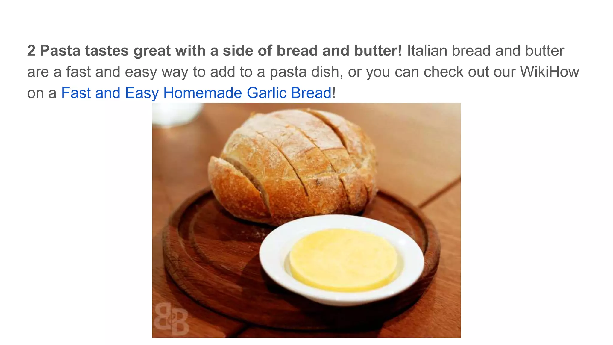 2 Pasta tastes great with a side of bread and butter! Italian bread and butter
are a fast and easy way to add to a pasta dish, or you can check out our WikiHow
on a Fast and Easy Homemade Garlic Bread!
 