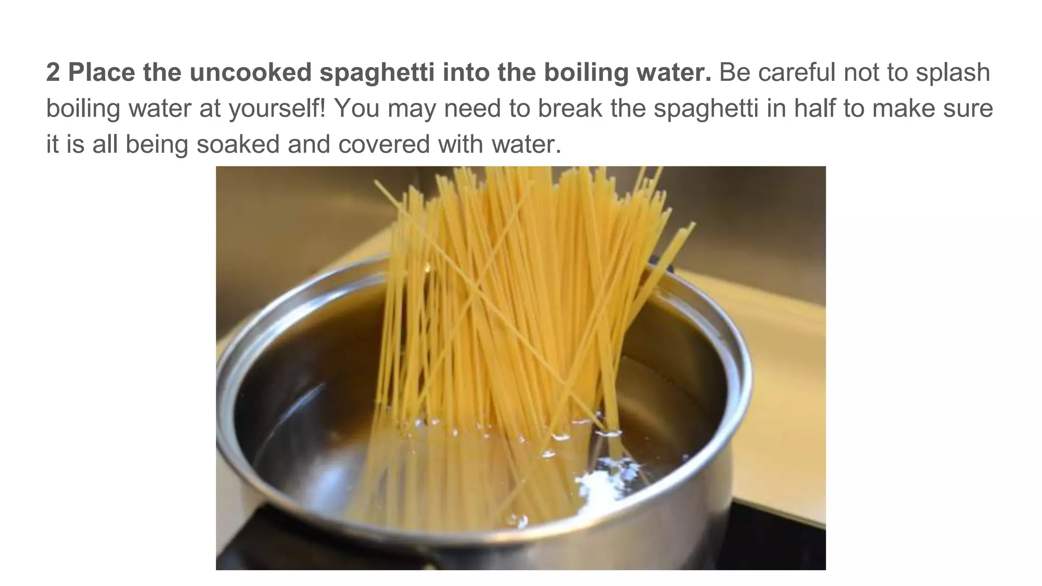 2 Place the uncooked spaghetti into the boiling water. Be careful not to splash
boiling water at yourself! You may need to break the spaghetti in half to make sure
it is all being soaked and covered with water.
 