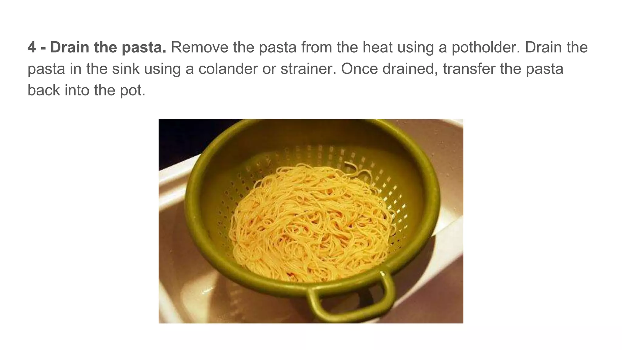 4 - Drain the pasta. Remove the pasta from the heat using a potholder. Drain the
pasta in the sink using a colander or strainer. Once drained, transfer the pasta
back into the pot.
 