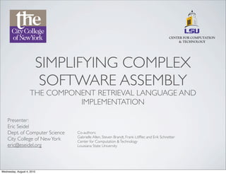 SIMPLIFYING COMPLEX
                         SOFTWARE ASSEMBLY
                    THE COMPONENT RETRIEVAL LANGUAGE AND
                              IMPLEMENTATION

    Presenter:
    Eric Seidel
    Dept. of Computer Science   Co-authors:
                                Gabrielle Allen, Steven Brandt, Frank Löfﬂer, and Erik Schnetter
    City College of New York    Center for Computation & Technology
    eric@eseidel.org            Louisiana State University




Wednesday, August 4, 2010
 