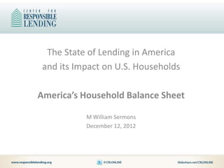 The State of Lending in America
 and its Impact on U.S. Households

America’s Household Balance Sheet

           M William Sermons
           December 12, 2012
 